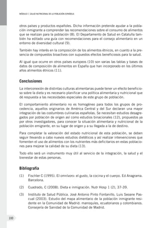MÓDULOI: SALUD NUTRICIONAL DE LA POBLACIÓN ESPAÑOLA
100
otros países y productos españoles. Dicha información pretende ayudar a la pobla-
ción inmigrante a comprender las recomendaciones sobre el consumo de alimentos
que se realizan para la población (8). El Departamento de Salud en Cataluña tam-
bién ha editado una guía con recomendaciones para el consejo alimentario en un
entorno de diversidad cultural (9).
También hay interés en la composición de los alimentos étnicos, en cuanto a la pre-
sencia de compuestos bioactivos con supuestos efectos beneficiosos para la salud.
Al igual que ocurre en otros países europeos (10) son varias las tablas y bases de
datos de composición de alimentos en España que han incorporado en los últimos
años alimentos étnicos (11).
Conclusiones
La interconexión de distintas culturas alimentarias puede tener un efecto beneficio-
so sobre la dieta y es necesario planificar una política alimentaria y nutricional que
dé respuesta a las necesidades especiales de este grupo de población.
El comportamiento alimentario no es homogéneo para todos los grupos de pro-
cedencia, aquellos originarios de América Central y del Sur declaran una mayor
integración de las costumbres culinarias españolas. Se necesitan estudios desagre-
gados por población de origen así como estudios binacionales (12), propuestos ya
por otros investigadores, para conocer la situación alimentaria y nutricional de la
población emigrante, en su lugar de origen y a su llegada a la de destino.
Para completar la valoración del estado nutricional de esta población, se deben
seguir llevando a cabo nuevos estudios dietéticos y así realizar intervenciones que
fomenten el uso de alimentos con los nutrientes más deficitarios en estas poblacio-
nes para mejorar la calidad de su dieta (13).
Todo ello será un instrumento muy útil al servicio de la integración, la salud y el
bienestar de estas personas.
Bibliografía
(1)	 Fischler C (1995). El omnívoro: el gusto, la cocina y el cuerpo. Ed Anagrama.
Barcelona.
(2)	 Cuadrado, C (2008). Dieta e inmigración. Nutr Hosp 1 (2), 37-39.
(3)	 Instituto de Salud Pública. José Antonio Pinto Fontanillo, Luis Seoane Pas-
cual (2003). Estudio del mapa alimentario de la población inmigrante resi-
dente en la Comunidad de Madrid: marroquíes, ecuatorianos y colombianos.
Consejería de Sanidad de la Comunidad de Madrid.
 