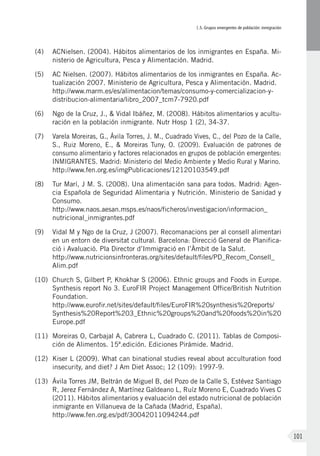 I.5. Grupos emergentes de población: inmigración
101
(4)	 ACNielsen. (2004). Hábitos alimentarios de los inmigrantes en España. Mi-
nisterio de Agricultura, Pesca y Alimentación. Madrid.
(5)	 AC Nielsen. (2007). Hábitos alimentarios de los inmigrantes en España. Ac-
tualización 2007. Ministerio de Agricultura, Pesca y Alimentación. Madrid.
http://www.marm.es/es/alimentacion/temas/consumo-y-comercializacion-y-
distribucion-alimentaria/libro_2007_tcm7-7920.pdf
(6)	 Ngo de la Cruz, J., & Vidal Ibáñez, M. (2008). Hábitos alimentarios y acultu-
ración en la población inmigrante. Nutr Hosp 1 (2), 34-37.
(7)	 Varela Moreiras, G., Ávila Torres, J. M., Cuadrado Vives, C., del Pozo de la Calle,
S., Ruiz Moreno, E., & Moreiras Tuny, O. (2009). Evaluación de patrones de
consumo alimentario y factores relacionados en grupos de población emergentes:
INMIGRANTES. Madrid: Ministerio del Medio Ambiente y Medio Rural y Marino.
http://www.fen.org.es/imgPublicaciones/12120103549.pdf
(8)	 Tur Marí, J M. S. (2008). Una alimentación sana para todos. Madrid: Agen-
cia Española de Seguridad Alimentaria y Nutrición. Ministerio de Sanidad y
Consumo.
http://www.naos.aesan.msps.es/naos/ficheros/investigacion/informacion_
nutricional_inmigrantes.pdf
(9)	 Vidal M y Ngo de la Cruz, J (2007). Recomanacions per al consell alimentari
en un entorn de diversitat cultural. Barcelona: Direcció General de Planifica-
ció i Avaluació. Pla Director d’Immigració en l’Àmbit de la Salut.
http://www.nutricionsinfronteras.org/sites/default/files/PD_Recom_Consell_
Alim.pdf
(10)	 Church S, Gilbert P, Khokhar S (2006). Ethnic groups and Foods in Europe.
Synthesis report No 3. EuroFIR Project Management Office/British Nutrition
Foundation.
http://www.eurofir.net/sites/default/files/EuroFIR%20synthesis%20reports/
Synthesis%20Report%203_Ethnic%20groups%20and%20foods%20in%20
Europe.pdf
(11)	 Moreiras O, Carbajal A, Cabrera L, Cuadrado C. (2011). Tablas de Composi-
ción de Alimentos. 15ª.edición. Ediciones Pirámide. Madrid.
(12)	 Kiser L (2009). What can binational studies reveal about acculturation food
insecurity, and diet? J Am Diet Assoc; 12 (109): 1997-9.
(13)	 Ávila Torres JM, Beltrán de Miguel B, del Pozo de la Calle S, Estévez Santiago
R, Jerez Fernández A, Martínez Galdeano L, Ruíz Moreno E, Cuadrado Vives C
(2011). Hábitos alimentarios y evaluación del estado nutricional de población
inmigrante en Villanueva de la Cañada (Madrid, España).
http://www.fen.org.es/pdf/30042011094244.pdf
 
