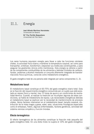 II.1. Energía
105
Los seres humanos requieren energía para llevar a cabo las funciones celulares
vitales, la actividad física diaria y mantener la temperatura corporal, así como para
transportar, sintetizar, transformar y depositar sus moléculas constituyentes, y para
asegurar los gradientes iónicos entre membranas. Esta energía se obtiene a partir
de los componentes combustibles de los alimentos y bebidas (hidratos de carbono,
lípidos, proteínas y alcohol) mediante un conjunto altamente integrado de transfor-
maciones físico-químicas, conocido como metabolismo energético.
El gasto energético total de una persona está integrado por varios componentes (1, 2).
Metabolismo basal
El metabolismo basal constituye el 60-75% del gasto energético diario total. Esta
es la fracción del requerimiento energético consumida por un sujeto que está acos-
tado en reposo físico y mental, tras 12 horas de ayuno y en condiciones de neutra-
lidad térmica. Cuando, al realizar la medición se incumplen algunas de estas con-
diciones, se habla de metabolismo de reposo. Las necesidades energéticas debidas
al metabolismo basal se explican por la necesidad de mantenimiento de procesos
vitales. Varios factores intervienen en el metabolismo basal: tamaño corporal, dis-
tribución de la masa magra y grasa, edad, sexo, situaciones fisiológicas especiales
como el embarazo, fiebre, algunas enfermedades, factores genéticos, actividad del
sistema nervioso simpático y función tiroidea.
Efecto termogénico
El efecto termogénico de los alimentos constituye la fracción más pequeña del
gasto energético total. En una dieta mixta no supera el 10% del gasto energético
II.1.	Energía
José Alfredo Martínez Hernández
Universidad de Navarra
M.ª Puy Portillo Baquedano
Universidad del País Vasco
 