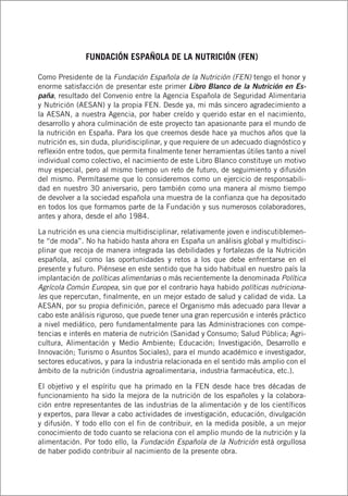 FUNDACIÓN ESPAÑOLA DE LA NUTRICIÓN (FEN)
Como Presidente de la Fundación Española de la Nutrición (FEN) tengo el honor y
enorme satisfacción de presentar este primer Libro Blanco de la Nutrición en Es-
paña, resultado del Convenio entre la Agencia Española de Seguridad Alimentaria
y Nutrición (AESAN) y la propia FEN. Desde ya, mi más sincero agradecimiento a
la AESAN, a nuestra Agencia, por haber creído y querido estar en el nacimiento,
desarrollo y ahora culminación de este proyecto tan apasionante para el mundo de
la nutrición en España. Para los que creemos desde hace ya muchos años que la
nutrición es, sin duda, pluridisciplinar, y que requiere de un adecuado diagnóstico y
reflexión entre todos, que permita finalmente tener herramientas útiles tanto a nivel
individual como colectivo, el nacimiento de este Libro Blanco constituye un motivo
muy especial, pero al mismo tiempo un reto de futuro, de seguimiento y difusión
del mismo. Permítaseme que lo consideremos como un ejercicio de responsabili-
dad en nuestro 30 aniversario, pero también como una manera al mismo tiempo
de devolver a la sociedad española una muestra de la confianza que ha depositado
en todos los que formamos parte de la Fundación y sus numerosos colaboradores,
antes y ahora, desde el año 1984.
La nutrición es una ciencia multidisciplinar, relativamente joven e indiscutiblemen-
te “de moda”. No ha habido hasta ahora en España un análisis global y multidisci-
plinar que recoja de manera integrada las debilidades y fortalezas de la Nutrición
española, así como las oportunidades y retos a los que debe enfrentarse en el
presente y futuro. Piénsese en este sentido que ha sido habitual en nuestro país la
implantación de políticas alimentarias o más recientemente la denominada Política
Agrícola Común Europea, sin que por el contrario haya habido políticas nutriciona-
les que repercutan, finalmente, en un mejor estado de salud y calidad de vida. La
AESAN, por su propia definición, parece el Organismo más adecuado para llevar a
cabo este análisis riguroso, que puede tener una gran repercusión e interés práctico
a nivel mediático, pero fundamentalmente para las Administraciones con compe-
tencias e interés en materia de nutrición (Sanidad y Consumo; Salud Pública; Agri-
cultura, Alimentación y Medio Ambiente; Educación; Investigación, Desarrollo e
Innovación; Turismo o Asuntos Sociales), para el mundo académico e investigador,
sectores educativos, y para la industria relacionada en el sentido más amplio con el
ámbito de la nutrición (industria agroalimentaria, industria farmacéutica, etc.).
El objetivo y el espíritu que ha primado en la FEN desde hace tres décadas de
funcionamiento ha sido la mejora de la nutrición de los españoles y la colabora-
ción entre representantes de las industrias de la alimentación y de los científicos
y expertos, para llevar a cabo actividades de investigación, educación, divulgación
y difusión. Y todo ello con el fin de contribuir, en la medida posible, a un mejor
conocimiento de todo cuanto se relaciona con el amplio mundo de la nutrición y la
alimentación. Por todo ello, la Fundación Española de la Nutrición está orgullosa
de haber podido contribuir al nacimiento de la presente obra.
 