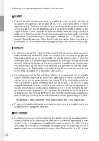 MÓDULOII: Ingesta de energía, nutrientes y otros componentes de la dieta. Estatus
110
AMENAZAS
>	 El estilo de vida sedentario es una característica común en estilo de vida de
sociedades desarrolladas. En el caso de los niños, situaciones como la menor
seguridad vial y ciudadana han hecho que disminuya de forma considerable el
porcentaje de éstos que se desplazan a pie o en bicicleta hasta el colegio y que
juegan solos en la calle. Además, el desarrollo de las nuevas tecnologías hace que
cada vez se recurra con más frecuencia a actividades de bajo coste energético
en el tiempo libre (videoconsolas, videojuegos, internet, etc...). En definitiva, las
características obesogénicas del ambiente en el que vivimos hacen que muy pro-
bablemente las recomendaciones de energía en niños sean demasiado altas (6).
FORTALEZAS
>	El conocimiento de los requerimientos energéticos es esencial para establecer
correctamente las recomendaciones nutricionales para los distintos grupos po-
blacionales. Como ya se ha mencionado, no resulta factible medir el consumo
de energía total, o el gasto energético de reposo en todos los casos en los que se
requiere información acerca de los requerimientos energéticos de una persona.
Para solucionarlo se han establecido fórmulas que permiten estimar las necesi-
dades energéticas. No obstante, este sistema no está exento de limitaciones que
ya han sido explicadas en el apartado “Debilidades”.
>	En el caso concreto de los individuos obesos, el consumo de energía entraña
una problemática especial. El empleo del peso corporal real en las fórmulas de
estimación en una persona que supera en más de 25% su peso ideal arroja cifras
que sobrestiman el gasto energético real. Por otra parte, si se emplea el peso
corporal ideal no se tiene en cuenta la mayor masa corporal que se requiere en el
soporte estructural del tejido adiposo excedentario, o el mayor consumo de ener-
gía necesario para desplazar el peso excesivo. El problema se minimiza gracias
al desarrollo de una fórmula de Wilkens, que permite calcular un peso corregido;
éste será el que se utilice en las fórmulas de cálculo del gasto energético basal.
Peso corregido = (Peso corporal real – Peso corporal ideal) x 0,25 + peso corporal ideal
>	El valor obtenido al utilizar esta fórmula se aproxima más a la realidad que el que
se obtendría sin corregir el peso real.
OPORTUNIDADES
>	El establecimiento de recomendaciones de ingesta energética se ha basado fun-
damentalmente en estimaciones del consumo de alimentos registrados o noti-
ficados por la propia persona, métodos factoriales y estudios de balance. En la
actualidad se cree que estos métodos no proporcionan estimaciones exactas y
objetivas del consumo de energía de una persona. El desarrollo de la técnica del
 