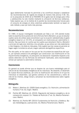 II.1. Energía
111
agua doblemente marcada ha permitido a los científicos empezar a establecer
las recomendaciones de ingesta de energía de manera más precisa (7,8). Así,
en la propuesta de 2004 de la FAO/OMS (9) el gasto real de energía para niños
y adolescentes ha sido medido mediante la utilización de técnicas isotópicas.
Cabe esperar que, en la medida de lo posible las recomendaciones futuras para
el consumo de energía en otros colectivos poblacionales también se basen en
este método y sean por tanto más precisas.
Recomendaciones
En 1985, el equipo investigador encabezado por Daly y col. (10) planteó dudas
sobre la exactitud de la predicción de la fórmula Harris-Benedict, ya que al estudiar
sujetos sanos de ambos sexos encontraron que la ecuación sobreestimaba el gasto
energético basal en un 10-15%, al compararlo con mediciones por calorimetría in-
directa. Hay que tener en cuenta que los sujetos que estudiaron Harris y Benedict
a principio de siglo eran distintos a los actuales, ya que ahora son más sedentarios
y más longevos, y la dieta es más grasa. Esto sugiere que las nuevas ecuaciones se
hagan según la evidencia actual y según patrones demográficos específicos.
Por otra parte, en los casos en los que por las circunstancias específicas del suje-
to, por ejemplo presencia de patologías que condicionan una modificación en los
requerimientos energéticos, se presupone una desviación importante respecto a los
valores obtenidos con las fórmulas de estimación habituales, sería recomendable
utilizar por ejemplo la calorimetría indirecta.
Conclusiones
En general se puede afirmar que se dispone de una buena metodología para el
cálculo de las necesidades energéticas de los individuos. No obstante, el desarrollo
de nuevas técnicas analíticas, así como la modificación del entorno en el que los
individuos se desarrollan, que genera cambios en las características y estilo de
vida de los mismos, obliga revisar y actualizar las recomendaciones sobre ingesta
energética.
Bibliografía
(1)	Mataix J, Martínez JA. (2009) Gasto energético. En: Nutrición y alimentación
humana 2ª ed. Ed, Ergon. Madrid.
(2)	Portillo MP, Martínez JA. (2010). Regulación del balance energético y de la
composición corporal. En: Tratado de Nutrición 2ª ed. Ed, Medica Panameri-
cana. Madrid.
(3)	Martínez JA, Portillo MP. (2010) Fundamentos de Nutrición y Dietética. Ba-
ses metodológicas y aplicaciones. Ed, Medica Panamericana. Madrid.
 