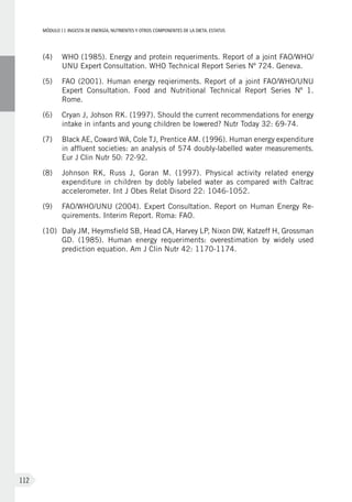 MÓDULOII: Ingesta de energía, nutrientes y otros componentes de la dieta. Estatus
112
(4)	 WHO (1985). Energy and protein requeriments. Report of a joint FAO/WHO/
UNU Expert Consultation. WHO Technical Report Series Nº 724. Geneva.
(5)	 FAO (2001). Human energy reqieriments. Report of a joint FAO/WHO/UNU
Expert Consultation. Food and Nutritional Technical Report Series Nº  1.
Rome.
(6)	Cryan J, Johson RK. (1997). Should the current recommendations for energy
intake in infants and young children be lowered? Nutr Today 32: 69-74.
(7)	 Black AE, Coward WA, Cole TJ, Prentice AM. (1996). Human energy expenditure
in affluent societies: an analysis of 574 doubly-labelled water measurements.
Eur J Clin Nutr 50: 72-92.
(8)	 Johnson RK, Russ J, Goran M. (1997). Physical activity related energy
expenditure in children by dobly labeled water as compared with Caltrac
accelerometer. Int J Obes Relat Disord 22: 1046-1052.
(9)	 FAO/WHO/UNU (2004). Expert Consultation. Report on Human Energy Re-
quirements. Interim Report. Roma: FAO.
(10)	Daly JM, Heymsfield SB, Head CA, Harvey LP, Nixon DW, Katzeff H, Grossman
GD. (1985). Human energy requeriments: overestimation by widely used
prediction equation. Am J Clin Nutr 42: 1170-1174.
 