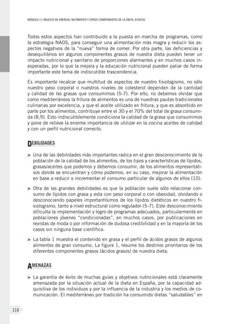 MÓDULOII: Ingesta de energía, nutrientes y otros componentes de la dieta. Estatus
114
Todos estos aspectos han contribuido a la puesta en marcha de programas, como
la estrategia NAOS, para conseguir una alimentación más magra y reducir los as-
pectos negativos de la “nueva” forma de comer. Por otra parte, las deficiencias y
desequilibrios en algunos componentes grasos de nuestra dieta pueden tener un
impacto nutricional y sanitario de proporciones alarmantes y en muchos casos in-
esperadas, por lo que la mejora y la educación nutricional pueden paliar de forma
importante este tema de indiscutible trascendencia.
Es importante recalcar que multitud de aspectos de nuestro fisiologismo, no sólo
nuestro peso corporal o nuestros niveles de colesterol dependen de la cantidad
y calidad de las grasas que consumimos (5-7). Por ello, no debemos olvidar que
como mediterráneos la fritura de alimentos es una de nuestras pautas tradicionales
culinarias por excelencia, y que el aceite utilizado en fritura, y que es absorbido en
parte por los alimentos, contribuye entre el 30 y el 70% del total de grasa consumi-
da (8,9). Esto indiscutiblemente condiciona la calidad de la grasa que consumimos
y pone de relieve la enorme importancia de utilizar en la cocina aceites de calidad
y con un perfil nutricional correcto.
DEBILIDADES
>	Una de las debilidades más importantes radica en el gran desconocimiento de la
población de la calidad de los alimentos, de los tipos y características de lípidos,
grasas/aceites que podemos y debemos consumir, de los alimentos representati-
vos donde se encuentran y cómo podemos, en su caso, mejorar la alimentación
en base a reducir o incrementar el consumo particular de algunos de ellos (10).
>	Otra de las grandes debilidades es que la población suele sólo relacionar con-
sumo de lípidos con grasa y esta con peso corporal o con obesidad, olvidando o
desconociendo papeles importantísimos de los lípidos dietéticos en nuestro fi-
siologismo, tanto a nivel estructural como regulador (5-7). Este desconocimiento
dificulta la implementación y logro de programas adecuados, particularmente en
poblaciones jóvenes “condicionadas”, en muchos casos, por publicaciones en
revistas de moda o por información de dudosa credibilidad y en la mayoría de los
casos sin ninguna base científica.
>	La tabla 1 muestra el contenido en grasa y el perfil de ácidos grasos de algunos
alimentos de gran consumo. La figura 1, resume los destinos prioritarios de los
diferentes componentes grasos (ácidos grasos) de nuestra dieta.
AMENAZAS
>	La garantía de éxito de muchas guías y objetivos nutricionales está claramente
amenazada por la situación actual de la dieta en España, por la capacidad ad-
quisitiva de los individuos y por la influencia de la industria y los medios de co-
municación. El mediterráneo por tradición ha consumido dietas “saludables” en
 