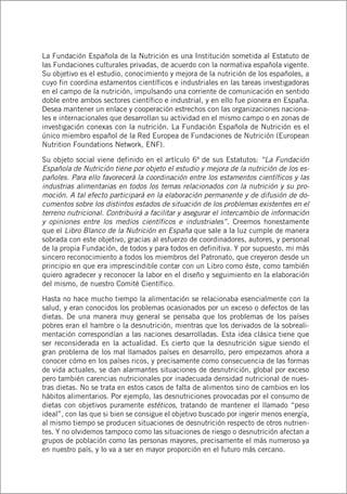 La Fundación Española de la Nutrición es una Institución sometida al Estatuto de
las Fundaciones culturales privadas, de acuerdo con la normativa española vigente.
Su objetivo es el estudio, conocimiento y mejora de la nutrición de los españoles, a
cuyo fin coordina estamentos científicos e industriales en las tareas investigadoras
en el campo de la nutrición, impulsando una corriente de comunicación en sentido
doble entre ambos sectores científico e industrial, y en ello fue pionera en España.
Desea mantener un enlace y cooperación estrechos con las organizaciones naciona-
les e internacionales que desarrollan su actividad en el mismo campo o en zonas de
investigación conexas con la nutrición. La Fundación Española de Nutrición es el
único miembro español de la Red Europea de Fundaciones de Nutrición (European
Nutrition Foundations Network, ENF).
Su objeto social viene definido en el artículo 6º de sus Estatutos: “La Fundación
Española de Nutrición tiene por objeto el estudio y mejora de la nutrición de los es-
pañoles. Para ello favorecerá la coordinación entre los estamentos científicos y las
industrias alimentarias en todos los temas relacionados con la nutrición y su pro-
moción. A tal efecto participará en la elaboración permanente y de difusión de do-
cumentos sobre los distintos estados de situación de los problemas existentes en el
terreno nutricional. Contribuirá a facilitar y asegurar el intercambio de información
y opiniones entre los medios científicos e industriales”. Creemos honestamente
que el Libro Blanco de la Nutrición en España que sale a la luz cumple de manera
sobrada con este objetivo, gracias al esfuerzo de coordinadores, autores, y personal
de la propia Fundación, de todos y para todos en definitiva. Y por supuesto, mi más
sincero reconocimiento a todos los miembros del Patronato, que creyeron desde un
principio en que era imprescindible contar con un Libro como éste, como también
quiero agradecer y reconocer la labor en el diseño y seguimiento en la elaboración
del mismo, de nuestro Comité Científico.
Hasta no hace mucho tiempo la alimentación se relacionaba esencialmente con la
salud, y eran conocidos los problemas ocasionados por un exceso o defectos de las
dietas. De una manera muy general se pensaba que los problemas de los países
pobres eran el hambre o la desnutrición, mientras que los derivados de la sobreali-
mentación correspondían a las naciones desarrolladas. Esta idea clásica tiene que
ser reconsiderada en la actualidad. Es cierto que la desnutrición sigue siendo el
gran problema de los mal llamados países en desarrollo, pero empezamos ahora a
conocer cómo en los países ricos, y precisamente como consecuencia de las formas
de vida actuales, se dan alarmantes situaciones de desnutrición, global por exceso
pero también carencias nutricionales por inadecuada densidad nutricional de nues-
tras dietas. No se trata en estos casos de falta de alimentos sino de cambios en los
hábitos alimentarios. Por ejemplo, las desnutriciones provocadas por el consumo de
dietas con objetivos puramente estéticos, tratando de mantener el llamado “peso
ideal”, con las que si bien se consigue el objetivo buscado por ingerir menos energía,
al mismo tiempo se producen situaciones de desnutrición respecto de otros nutrien-
tes. Y no olvidemos tampoco como las situaciones de riesgo o desnutrición afectan a
grupos de población como las personas mayores, precisamente el más numeroso ya
en nuestro país, y lo va a ser en mayor proporción en el futuro más cercano.
 