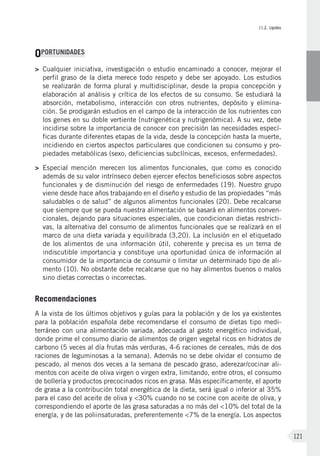 II.2. Lípidos
121
OPORTUNIDADES
>	Cualquier iniciativa, investigación o estudio encaminado a conocer, mejorar el
perfil graso de la dieta merece todo respeto y debe ser apoyado. Los estudios
se realizarán de forma plural y multidisciplinar, desde la propia concepción y
elaboración al análisis y crítica de los efectos de su consumo. Se estudiará la
absorción, metabolismo, interacción con otros nutrientes, depósito y elimina-
ción. Se prodigarán estudios en el campo de la interacción de los nutrientes con
los genes en su doble vertiente (nutrigenética y nutrigenómica). A su vez, debe
incidirse sobre la importancia de conocer con precisión las necesidades especí-
ficas durante diferentes etapas de la vida, desde la concepción hasta la muerte,
incidiendo en ciertos aspectos particulares que condicionen su consumo y pro-
piedades metabólicas (sexo, deficiencias subclínicas, excesos, enfermedades).
>	Especial mención merecen los alimentos funcionales, que como es conocido
además de su valor intrínseco deben ejercer efectos beneficiosos sobre aspectos
funcionales y de disminución del riesgo de enfermedades (19). Nuestro grupo
viene desde hace años trabajando en el diseño y estudio de las propiedades “más
saludables o de salud” de algunos alimentos funcionales (20). Debe recalcarse
que siempre que se pueda nuestra alimentación se basará en alimentos conven-
cionales, dejando para situaciones especiales, que condicionan dietas restricti-
vas, la alternativa del consumo de alimentos funcionales que se realizará en el
marco de una dieta variada y equilibrada (3,20). La inclusión en el etiquetado
de los alimentos de una información útil, coherente y precisa es un tema de
indiscutible importancia y constituye una oportunidad única de información al
consumidor de la importancia de consumir o limitar un determinado tipo de ali-
mento (10). No obstante debe recalcarse que no hay alimentos buenos o malos
sino dietas correctas o incorrectas.
Recomendaciones
A la vista de los últimos objetivos y guías para la población y de los ya existentes
para la población española debe recomendarse el consumo de dietas tipo medi-
terráneo con una alimentación variada, adecuada al gasto energético individual,
donde prime el consumo diario de alimentos de origen vegetal ricos en hidratos de
carbono (5 veces al día frutas más verduras, 4-6 raciones de cereales, más de dos
raciones de leguminosas a la semana). Además no se debe olvidar el consumo de
pescado, al menos dos veces a la semana de pescado graso, aderezar/cocinar ali-
mentos con aceite de oliva virgen o virgen extra, limitando, entre otros, el consumo
de bollería y productos precocinados ricos en grasa. Más específicamente, el aporte
de grasa a la contribución total energética de la dieta, será igual o inferior al 35%
para el caso del aceite de oliva y <30% cuando no se cocine con aceite de oliva, y
correspondiendo el aporte de las grasa saturadas a no más del <10% del total de la
energía, y de las poliinsaturadas, preferentemente <7% de la energía. Los aspectos
 