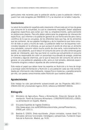 MÓDULOII: Ingesta de energía, nutrientes y otros componentes de la dieta. Estatus
122
particulares más recientes para la población adulta y para la población infantil y
juvenil han sido recogidos por FAO/WHO (17) y se resumen en la tabla 3 adjunta.
Conclusiones
La salud de la población española está claramente influenciada por el tipo de grasa
que consume en la actualidad, la cual es claramente mejorable. Deben adaptarse
programas específicos para evitar aun más su empobrecimiento, particularmente
en poblaciones jóvenes. Para ello deben potenciarse los programas de intervención
específicos, que informen a la población general de una forma sencilla pero clara y
científica de lo que es una grasa, de los diferentes tipos que hay, de los alimentos
que las contienen, de sus papeles fisiológicos y de la importancia que tiene consu-
mir de todo un poco y mucho de nada. La población debe huir de esquemas nutri-
cionales basados en la ortorexia, ya que aunque el aceite de oliva sea un alimento
muy saludable, consumir sólo/o mucho aceite de oliva sería, nutricionalmente ha-
blando, una catástrofe, que el reducir el consumo de carne con alto contenido graso
puede ser interesante, pero hay que tener en cuenta que actualmente el consumo
de carne es responsable de cubrir un porcentaje muy elevado de energía, proteínas
y minerales y algunas vitaminas, por lo que la reducción del consumo de carne en
general, en una población adaptada a ello, sería un mal remedio, debiendo especí-
ficamente dirigirse a reducir aquellas de alto contenido grasos.
Esto realza el papel que deben tener los expertos en Nutrición a la hora de dirigir
y aconsejar sobre Alimentación y Nutrición a una población cada vez más bombar-
deada por información más irrelevante, inespecífica e imprecisa, y paradójicamente
por ello, con peores conocimientos sobre Nutrición que nuestros abuelos.
Agradecimientos
Este trabajo ha sido parcialmente subvencionado por los Proyectos AGL-2011-
29644-C02-02 y Consolider-Ingenio 2010, referencia CSD2007-00016.
Bibliografía
(1)	Ministerio de Agricultura, Pesca y Alimentación. Dirección General de Ali-
mentación. Panel de Consumo Alimentario. (1992/95/97/2001/02 y 2003).
La alimentación en España. Madrid.
(2) 	Encuesta Española de Ingesta Dietética:
http://www.aesan.msc.es/AESAN/docs/docs/notas_prensa/Presentacion_
ENIDE.pdf. (2011).
(3) 	 Bastida S. (2005). Dieta equilibrada. ¿Viejos conceptos, nuevas ideas? En:
Derivados cárnicos funcionales: Estrategias y perspectivas. Fundación Espa-
ñola de la Nutrición. Madrid, pp. 9-20.
 