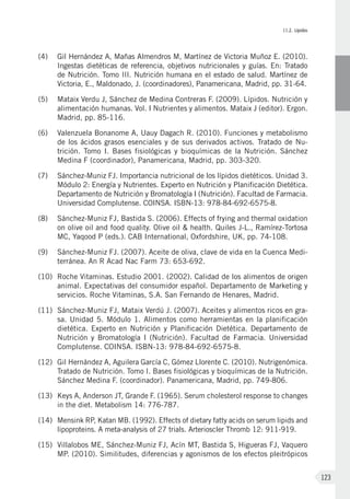 II.2. Lípidos
123
(4) 	 Gil Hernández A, Mañas Almendros M, Martínez de Victoria Muñoz E. (2010).
Ingestas dietéticas de referencia, objetivos nutricionales y guías. En: Tratado
de Nutrición. Tomo III. Nutrición humana en el estado de salud. Martínez de
Victoria, E., Maldonado, J. (coordinadores), Panamericana, Madrid, pp. 31-64.
(5) 	Mataix Verdu J, Sánchez de Medina Contreras F. (2009). Lípidos. Nutrición y
alimentación humanas. Vol. I Nutrientes y alimentos. Mataix J (editor). Ergon.
Madrid, pp. 85-116.
(6) 	 Valenzuela Bonanome A, Uauy Dagach R. (2010). Funciones y metabolismo
de los ácidos grasos esenciales y de sus derivados activos. Tratado de Nu-
trición. Tomo I. Bases fisiológicas y bioquímicas de la Nutrición. Sánchez
Medina F (coordinador), Panamericana, Madrid, pp. 303-320.
(7) 	Sánchez-Muniz FJ. Importancia nutricional de los lípidos dietéticos. Unidad 3.
Módulo 2: Energía y Nutrientes. Experto en Nutrición y Planificación Dietética.
Departamento de Nutrición y Bromatología I (Nutrición). Facultad de Farmacia.
Universidad Complutense. COINSA. ISBN-13: 978-84-692-6575-8.
(8) 	Sánchez-Muniz FJ, Bastida S. (2006). Effects of frying and thermal oxidation
on olive oil and food quality. Olive oil & health. Quiles J-L., Ramírez-Tortosa
MC, Yaqood P (eds.). CAB International, Oxfordshire, UK, pp. 74-108.
(9) 	Sánchez-Muniz FJ. (2007). Aceite de oliva, clave de vida en la Cuenca Medi-
terránea. An R Acad Nac Farm 73: 653-692.
(10)	Roche Vitaminas. Estudio 2001. (2002). Calidad de los alimentos de origen
animal. Expectativas del consumidor español. Departamento de Marketing y
servicios. Roche Vitaminas, S.A. San Fernando de Henares, Madrid.
(11)	Sánchez-Muniz FJ, Mataix Verdú J. (2007). Aceites y alimentos ricos en gra-
sa. Unidad 5. Módulo 1. Alimentos como herramientas en la planificación
dietética. Experto en Nutrición y Planificación Dietética. Departamento de
Nutrición y Bromatología I (Nutrición). Facultad de Farmacia. Universidad
Complutense. COINSA. ISBN-13: 978-84-692-6575-8.
(12)	 Gil Hernández A, Aguilera García C, Gómez Llorente C. (2010). Nutrigenómica.
Tratado de Nutrición. Tomo I. Bases fisiológicas y bioquímicas de la Nutrición.
Sánchez Medina F. (coordinador). Panamericana, Madrid, pp. 749-806.
(13)	 Keys A, Anderson JT, Grande F. (1965). Serum cholesterol response to changes
in the diet. Metabolism 14: 776-787.
(14)	 Mensink RP, Katan MB. (1992). Effects of dietary fatty acids on serum lipids and
lipoproteins. A meta-analysis of 27 trials. Arterioscler Thromb 12: 911-919.
(15)	 Villalobos ME, Sánchez-Muniz FJ, Acín MT, Bastida S, Higueras FJ, Vaquero
MP. (2010). Similitudes, diferencias y agonismos de los efectos pleitrópicos
 