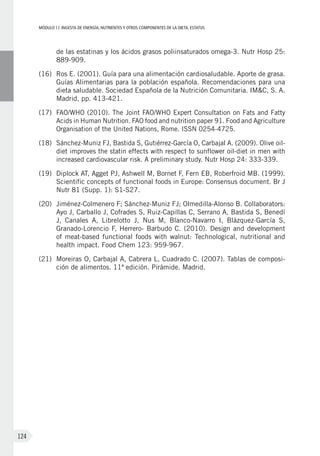 MÓDULOII: Ingesta de energía, nutrientes y otros componentes de la dieta. Estatus
124
de las estatinas y los ácidos grasos poliinsaturados omega-3. Nutr Hosp 25:
889-909.
(16)	Ros E. (2001). Guía para una alimentación cardiosaludable. Aporte de grasa.
Guías Alimentarias para la población española. Recomendaciones para una
dieta saludable. Sociedad Española de la Nutrición Comunitaria. IM&C, S. A.
Madrid, pp. 413-421.
(17)	 FAO/WHO (2010). The Joint FAO/WHO Expert Consultation on Fats and Fatty
Acids in Human Nutrition. FAO food and nutrition paper 91. Food and Agriculture
Organisation of the United Nations, Rome. ISSN 0254-4725.
(18)	 Sánchez-Muniz FJ, Bastida S, Gutiérrez-García O, Carbajal A. (2009). Olive oil-
diet improves the statin effects with respect to sunflower oil-diet in men with
increased cardiovascular risk. A preliminary study. Nutr Hosp 24: 333-339.
(19)	Diplock AT, Agget PJ, Ashwell M, Bornet F, Fern EB, Roberfroid MB. (1999).
Scientific concepts of functional foods in Europe: Consensus document. Br J
Nutr 81 (Supp. 1): S1-S27.
(20)	 Jiménez-Colmenero F; Sánchez-Muniz FJ; Olmedilla-Alonso B. Collaborators:
Ayo J, Carballo J, Cofrades S, Ruiz-Capillas C, Serrano A, Bastida S, Benedí
J, Canales A, Librelotto J, Nus M, Blanco-Navarro I, Blázquez-García S,
Granado-Lorencio F, Herrero- Barbudo C. (2010). Design and development
of meat-based functional foods with walnut: Technological, nutritional and
health impact. Food Chem 123: 959-967.
(21)	Moreiras O, Carbajal A, Cabrera L, Cuadrado C. (2007). Tablas de composi-
ción de alimentos. 11ª edición. Pirámide. Madrid.
 