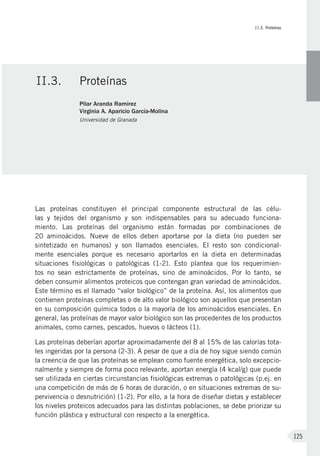 II.3. Proteínas
125
Las proteínas constituyen el principal componente estructural de las célu-
las y tejidos del organismo y son indispensables para su adecuado funciona-
miento. Las proteínas del organismo están formadas por combinaciones de
20  aminoácidos. Nueve de ellos deben aportarse por la dieta (no pueden ser
sintetizado en humanos) y son llamados esenciales. El resto son condicional-
mente esenciales porque es necesario aportarlos en la dieta en determinadas
situaciones fisiológicas o patológicas  (1-2). Esto plantea que los requerimien-
tos no sean estrictamente de proteínas, sino de aminoácidos. Por lo tanto, se
deben consumir alimentos proteicos que contengan gran variedad de aminoácidos.
Este término es el llamado “valor biológico” de la proteína. Así, los alimentos que
contienen proteínas completas o de alto valor biológico son aquellos que presentan
en su composición química todos o la mayoría de los aminoácidos esenciales. En
general, las proteínas de mayor valor biológico son las procedentes de los productos
animales, como carnes, pescados, huevos o lácteos (1).
Las proteínas deberían aportar aproximadamente del 8 al 15% de las calorías tota-
les ingeridas por la persona (2-3). A pesar de que a día de hoy sigue siendo común
la creencia de que las proteínas se emplean como fuente energética, solo excepcio-
nalmente y siempre de forma poco relevante, aportan energía (4 kcal/g) que puede
ser utilizada en ciertas circunstancias fisiológicas extremas o patológicas (p.ej. en
una competición de más de 6 horas de duración, o en situaciones extremas de su-
pervivencia o desnutrición) (1-2). Por ello, a la hora de diseñar dietas y establecer
los niveles proteicos adecuados para las distintas poblaciones, se debe priorizar su
función plástica y estructural con respecto a la energética.
II.3.	Proteínas
Pilar Aranda Ramírez
Virginia A. Aparicio García-Molina
Universidad de Granada
 