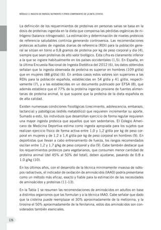 MÓDULOII: Ingesta de energía, nutrientes y otros componentes de la dieta. Estatus
126
La definición de los requerimientos de proteínas en personas sanas se basa en la
dosis de proteínas ingerida en la dieta que compensa las pérdidas orgánicas de ni-
trógeno (balance nitrogenado). La estimación y determinación de niveles proteicos
de referencia saludables continúa generando controversia. Las recomendaciones
proteicas actuales de ingestas diarias de referencia (RDI) para la población gene-
ral se sitúan en torno a 0,8 gramos de proteína por kg de peso corporal y día (4),
siempre que sean proteínas de alto valor biológico. Esta cifra es claramente inferior
a la que se ingiere habitualmente en los países occidentales (1,5). En España, en
la última Encuesta Nacional de Ingesta Dietética del 2012 (6), los datos obtenidos
señalan que la ingesta observada de proteína es superior en hombres (109 g/día)
que en mujeres (88 g/día) (6). En ambos casos estos valores son superiores a las
RDIs para la población española, establecidas en 54 g/día y 41 g/día, respecti-
vamente (7), y a las establecidas en un documento publicado por EFSA (8), que
además establece que el 77% de la proteína ingerida proviene de fuentes alimen-
tarias de proteína animal, lo que supone que la proteína de la dieta española es
de alta calidad.
Existen numerosas condiciones fisiológicas (crecimiento, adolescencia, embarazo,
lactancia) y patológicas (estrés metabólico) que requieren incrementar su aporte.
Sumado a esto, los individuos que desarrollan ejercicio de forma regular requieren
una mayor ingesta proteica que aquellos que son sedentarios. El Colegio Ameri-
cano de Medicina Deportiva estima como ingesta apropiada para los sujetos que
realizan ejercicio físico de forma activa entre 1,0 y 1,2 g/día por kg de peso cor-
poral en mujeres y de 1,2 a 1,4 g/día por kg de peso corporal en hombres (9). En
deportistas que llevan a cabo entrenamiento de fuerza, los rangos recomendados
oscilan entre 1,2 y 1,7 g/kg de peso corporal y día (9). Cabe también destacar que
los requerimientos proteicos para vegetarianos, que consumen menor cantidad de
proteína animal (del 45% al 50% del total), deben ajustarse, pasando de 0.8 a
1.0 g/kg (10).
En los últimos años, con el desarrollo de la técnica mínimamente invasiva de isóto-
pos radiactivos, el indicador de oxidación de aminoácidos (IAAO) podría presentarse
como un método más eficaz, exacto y fiable para la estimación de las necesidades
de aminoácidos y proteínas (11-13).
En la Tabla 1 se resumen las recomendaciones de aminoácidos en adultos en base
a distintos organismos que las formulan y a la técnica IAAO. Cabe señalar que dado
que la cisteína puede reemplazar el 30% aproximadamente de la metionina, y la
tirosina el 50% aproximadamente de la fenilanina, estos dos aminoácidos son con-
siderados también esenciales.
 