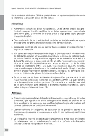 MÓDULOII: Ingesta de energía, nutrientes y otros componentes de la dieta. Estatus
128
De acuerdo con el sistema DAFO se pueden hacer las siguientes observaciones en
lo referente a la situación actual en este campo:
DEBILIDADES
>	Aumento del consumo de dietas hiperproteicas. En los últimos años se está pro-
duciendo una gran difusión mediática de las dietas hiperproteicas como método
para perder peso. El consumo de dichas dietas a largo plazo podría provocar
problemas de salud.
>	Desconocimiento de los principios básicos de las necesidades reales de aporte
proteico tanto por profesionales sanitarios como por la población.
>	Desacuerdo científico a la hora de estimar las necesidades proteicas mínimas y
seguras de referencia.
>	Tras demostrarse recientemente que las ingestas proteicas diarias recomendadas
de 0,8g/kg/día estarían infravaloradas de emplearse la técnica de isótopos IAAO,
los valores medios de requerimientos seguros se establecerían entre 0,93  y
1,2 g/kg/día y son, por lo tanto, entre un 40 y un 50%, respectivamente, superio-
res a las actuales RDI de proteínas de alta calidad en adultos (11-13). En niños
el rango se establecería entre 1,3 y 1,55, respectivamente (13). Por lo tanto,
nuevos niveles seguros de referencia de proteína de alto valor biológico para los
distintos grupos de población, estado fisiológico, patologías, así como para atle-
tas de las distintas disciplinas, deberían ser reformulados.
>	Es importante que se lleven a cabo estudios que evalúen por una parte dichos
requerimientos proteicos de forma más precisa (técnica IAAO) (11-13) y por otra
parte las necesidades mínimas proteicas. Poco se sabe acerca de la capacidad
de los seres humanos para adaptarse a diferentes ingestas de proteínas, sobre
todo a la ingesta baja en proteínas (3).
AMENAZAS
>	Encarecimiento especulativo de los alimentos naturales, especialmente de frutas
y verduras, que regularían el efecto acidogénico del exceso de proteína en la
dieta y protegería de algunos de sus posibles efectos adversos a largo plazo, así
como de deficiencias de ciertos micronutrientes.
>	 Desmantelamiento de programas de educación de la población debido a la
disminución de recursos presupuestados a este fin por motivos de restricción
económica.
>	La controversia respecto a dietas bajas en grasa frente a dietas bajas en hidratos
de carbono pero ricas en proteínas puede conducir a confusión entre los profe-
sionales sanitarios no expertos en Nutrición.
 