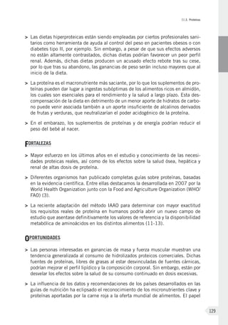 II.3. Proteínas
129
>	Las dietas hiperproteicas están siendo empleadas por ciertos profesionales sani-
tarios como herramienta de ayuda al control del peso en pacientes obesos o con
diabetes tipo II, por ejemplo. Sin embargo, a pesar de que sus efectos adversos
no están altamente contrastados, dichas dietas podrían favorecer un peor perfil
renal. Además, dichas dietas producen un acusado efecto rebote tras su cese,
por lo que tras su abandono, las ganancias de peso serán incluso mayores que al
inicio de la dieta.
>	 La proteína es el macronutriente más saciante, por lo que los suplementos de pro-
teínas pueden dar lugar a ingestas subóptimas de los alimentos ricos en almidón,
los cuales son esenciales para el rendimiento y la salud a largo plazo. Esta des-
compensación de la dieta en detrimento de un menor aporte de hidratos de carbo-
no puede venir asociada también a un aporte insuficiente de alcalinos derivados
de frutas y verduras, que neutralizarían el poder acidogénico de la proteína.
>	En el embarazo, los suplementos de proteínas y de energía podrían reducir el
peso del bebé al nacer.
FORTALEZAS
>	Mayor esfuerzo en los últimos años en el estudio y conocimiento de las necesi-
dades proteicas reales, así como de los efectos sobre la salud ósea, hepática y
renal de altas dosis de proteína.
>	Diferentes organismos han publicado completas guías sobre proteínas, basadas
en la evidencia científica. Entre ellas destacamos la desarrollada en 2007 por la
World Health Organization junto con la Food and Agriculture Organization (WHO/
FAO) (3).
>	La reciente adaptación del método IAAO para determinar con mayor exactitud
los requisitos reales de proteína en humanos podría abrir un nuevo campo de
estudio que asentase definitivamente los valores de referencia y la disponibilidad
metabólica de aminoácidos en los distintos alimentos (11-13).
OPORTUNIDADES
>	 Las personas interesadas en ganancias de masa y fuerza muscular muestran una
tendencia generalizada al consumo de hidrolizados proteicos comerciales. Dichas
fuentes de proteínas, libres de grasas al estar desvinculadas de fuentes cárnicas,
podrían mejorar el perfil lipídico y la composición corporal. Sin embargo, están por
desvelar los efectos sobre la salud de su consumo continuado en dosis excesivas.
>	La influencia de los datos y recomendaciones de los países desarrollados en las
guías de nutrición ha eclipsado el reconocimiento de los micronutrientes clave y
proteínas aportadas por la carne roja a la oferta mundial de alimentos. El papel
 