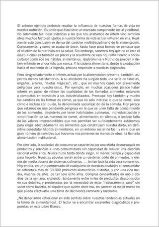 El anterior ejemplo pretende resaltar la influencia de nuestras formas de vida en
nuestra nutrición. Es obvio que ésta tiene un marcado componente social y cultural.
No solamente las ideas estéticas a las que nos acabamos de referir sino también
otros muchos factores ligados a nuestra forma de vida actual influyen en ella. Real-
mente esta conclusión se deriva del carácter multidisciplinario de la alimentación.
Curiosamente, y como se acaba de decir, hasta hace poco tiempo se pensaba que
el objetivo de la nutrición era la salud. Sin embargo, sabemos hoy que no es éste el
único. Comer es también un placer y la resultante de una riquísima herencia socio-
cultural como son los hábitos alimentarios. Gastronomía y Nutrición pueden y de-
ben entenderse ahora más que nunca. Y la cadena alimentaria, desde la producción
hasta el momento de la ingesta, procura responder a nuestras exigencias.
Pero desgraciadamente el interés actual por la alimentación presenta, también, as-
pectos menos satisfactorios. A su alrededor ha surgido toda una serie de falacias,
engaños, errores, “dietas mágicas”, etc., que en muchos casos son gravemente
peligrosas para nuestra salud. Por ejemplo, en muchas ocasiones parece haber
interés en poner de relieve las cualidades de los llamados alimentos naturales
o completos en oposición a los industrializados. Preocupa hoy también y mucho
los cambios en las formas de comer, ya que no sólo interesa lo que se come, sino
cómo e incluso con quién, la denominada socialización de la comida. Hoy parece
que estamos en una pendiente peligrosa en la que se unen falta de conocimiento
de los alimentos, desinterés por tener habilidades culinarias, individualización y
simplificación de las maneras de comer, alimentación en silencio, e incluso falta
de los valores imprescindibles que nos permitan ser suficientemente autónomos
para elegir adecuadamente los alimentos que constituyan nuestra dieta, en defi-
nitiva consolidar hábitos alimentarios, en un entorno social no fácil y en el que un
gran número de comidas que hacemos nos ponemos en manos de otros, la llamada
alimentación institucional.
Por otro lado, la sociedad de consumo se caracteriza por una oferta desmesurada en
productos y servicios a unos consumidores sin capacidad de realizar una elección
racional entre ellos. Nunca hubo tanto donde elegir, ni menos tiempo y capacidad
para hacerlo. Nuestras abuelas vivían entre un centenar corto de alimentos, y me-
nos de media docena de sistemas culinarios. … tenían toda la vida para conocerlos.
Hoy en día, en un hipermercado de cualquiera de nuestras ciudades el consumidor
se enfrenta a mas de 30.000 productos alimenticios distintos, y con una vida me-
dia, muchos de ellos, de tan solo ocho años. Compras concentradas en uno o dos
días de la semana, eligiendo rápidamente entre miles de productos desconocidos
en sus detalles, y presionados por la necesidad de estar “rabiosamente sano” sin
saber cómo hacerlo, ni siquiera que quiere decir eso, no parecen el mejor marco en
que pueda efectuarse una toma de decisiones razonada y razonable.
¿No deberíamos reflexionar en este sentido sobre nuestras tendencias actuales en
la forma de alimentarnos?. El lector va a encontrar excelentes diagnósticos y pro-
puestas en este Libro Blanco.
 