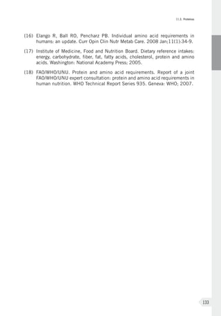 II.3. Proteínas
133
(16)	Elango R, Ball RO, Pencharz PB. Individual amino acid requirements in
humans: an update. Curr Opin Clin Nutr Metab Care. 2008 Jan;11(1):34-9.
(17)	 Institute of Medicine, Food and Nutrition Board. Dietary reference intakes:
energy, carbohydrate, fiber, fat, fatty acids, cholesterol, protein and amino
acids. Washington: National Academy Press; 2005.
(18)	 FAO/WHO/UNU. Protein and amino acid requirements. Report of a joint
FAO/WHO/UNU expert consultation: protein and amino acid requirements in
human nutrition. WHO Technical Report Series 935. Geneva: WHO; 2007.
 