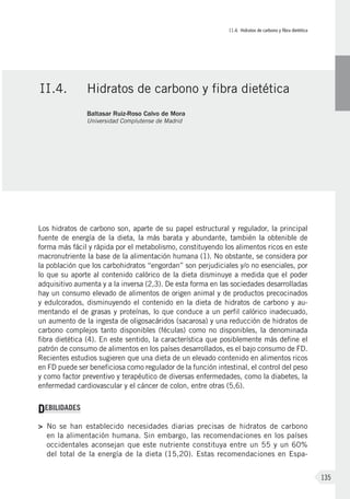 II.4. Hidratos de carbono y fibra dietética
135
Los hidratos de carbono son, aparte de su papel estructural y regulador, la principal
fuente de energía de la dieta, la más barata y abundante, también la obtenible de
forma más fácil y rápida por el metabolismo, constituyendo los alimentos ricos en este
macronutriente la base de la alimentación humana (1). No obstante, se considera por
la población que los carbohidratos “engordan” son perjudiciales y/o no esenciales, por
lo que su aporte al contenido calórico de la dieta disminuye a medida que el poder
adquisitivo aumenta y a la inversa (2,3). De esta forma en las sociedades desarrolladas
hay un consumo elevado de alimentos de origen animal y de productos precocinados
y edulcorados, disminuyendo el contenido en la dieta de hidratos de carbono y au-
mentando el de grasas y proteínas, lo que conduce a un perfil calórico inadecuado,
un aumento de la ingesta de oligosacáridos (sacarosa) y una reducción de hidratos de
carbono complejos tanto disponibles (féculas) como no disponibles, la denominada
fibra dietética (4). En este sentido, la característica que posiblemente más define el
patrón de consumo de alimentos en los países desarrollados, es el bajo consumo de FD.
Recientes estudios sugieren que una dieta de un elevado contenido en alimentos ricos
en FD puede ser beneficiosa como regulador de la función intestinal, el control del peso
y como factor preventivo y terapéutico de diversas enfermedades, como la diabetes, la
enfermedad cardiovascular y el cáncer de colon, entre otras (5,6).
DEBILIDADES
>	No se han establecido necesidades diarias precisas de hidratos de carbono
en la alimentación humana. Sin embargo, las recomendaciones en los países
occidentales aconsejan que este nutriente constituya entre un 55 y un 60%
del total de la energía de la dieta (15,20). Estas recomendaciones en Espa-
II.4.	 Hidratos de carbono y fibra dietética
Baltasar Ruiz-Roso Calvo de Mora
Universidad Complutense de Madrid
 