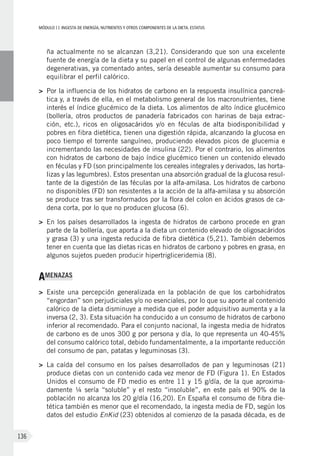 MÓDULOII: Ingesta de energía, nutrientes y otros componentes de la dieta. Estatus
136
ña actualmente no se alcanzan (3,21). Considerando que son una excelente
fuente de energía de la dieta y su papel en el control de algunas enfermedades
degenerativas, ya comentado antes, sería deseable aumentar su consumo para
equilibrar el perfil calórico.
>	Por la influencia de los hidratos de carbono en la respuesta insulínica pancreá-
tica y, a través de ella, en el metabolismo general de los macronutrientes, tiene
interés el índice glucémico de la dieta. Los alimentos de alto índice glucémico
(bollería, otros productos de panadería fabricados con harinas de baja extrac-
ción, etc.), ricos en oligosacáridos y/o en féculas de alta biodisponibilidad y
pobres en fibra dietética, tienen una digestión rápida, alcanzando la glucosa en
poco tiempo el torrente sanguíneo, produciendo elevados picos de glucemia e
incrementando las necesidades de insulina (22). Por el contrario, los alimentos
con hidratos de carbono de bajo índice glucémico tienen un contenido elevado
en féculas y FD (son principalmente los cereales integrales y derivados, las horta-
lizas y las legumbres). Estos presentan una absorción gradual de la glucosa resul-
tante de la digestión de las féculas por la alfa-amilasa. Los hidratos de carbono
no disponibles (FD) son resistentes a la acción de la alfa-amilasa y su absorción
se produce tras ser transformados por la flora del colon en ácidos grasos de ca-
dena corta, por lo que no producen glucosa (6).
>	En los países desarrollados la ingesta de hidratos de carbono procede en gran
parte de la bollería, que aporta a la dieta un contenido elevado de oligosacáridos
y grasa (3) y una ingesta reducida de fibra dietética (5,21). También debemos
tener en cuenta que las dietas ricas en hidratos de carbono y pobres en grasa, en
algunos sujetos pueden producir hipertrigliceridemia (8).
AMENAZAS
>	Existe una percepción generalizada en la población de que los carbohidratos
“engordan” son perjudiciales y/o no esenciales, por lo que su aporte al contenido
calórico de la dieta disminuye a medida que el poder adquisitivo aumenta y a la
inversa (2, 3). Esta situación ha conducido a un consumo de hidratos de carbono
inferior al recomendado. Para el conjunto nacional, la ingesta media de hidratos
de carbono es de unos 300 g por persona y día, lo que representa un 40-45%
del consumo calórico total, debido fundamentalmente, a la importante reducción
del consumo de pan, patatas y leguminosas (3).
>	La caída del consumo en los países desarrollados de pan y leguminosas (21)
produce dietas con un contenido cada vez menor de FD (Figura 1). En Estados
Unidos el consumo de FD medio es entre 11 y 15 g/día, de la que aproxima-
damente ¼ sería “soluble” y el resto “insoluble”, en este país el 90% de la
población no alcanza los 20 g/día (16,20). En España el consumo de fibra die-
tética también es menor que el recomendado, la ingesta media de FD, según los
datos del estudio EnKid (23) obtenidos al comienzo de la pasada década, es de
 