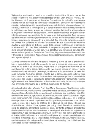 Todos estos sentimientos basados en la evidencia científica, hicieron que en los
países socialmente más desarrollados (Estados Unidos, Gran Bretaña, Francia, Ita-
lia, Holanda, etc.) surgieran las llamadas Fundaciones de Nutrición, que reúnen
y coordinan los esfuerzos de científicos e industriales. El fruto de la colaboración
ciencia / industria ha sido extraordinariamente satisfactorio y ha contribuido, por
un lado, a fomentar la investigación y el conocimiento de las distintas parcelas de
la nutrición y, por tanto, a poner de relieve el papel de la industria alimentaria en
la mejora de la nutrición de los pueblos. Ambas están de acuerdo en que cualquier
intento serio para este propósito ha de basarse en la investigación. Pero para que
los resultados de la investigación científica o técnica alcancen los resultados prác-
ticos es necesaria su divulgación a la sociedad. Por ello, ésta es también una de
las labores más cuidadas por dichas Fundaciones. En sus publicaciones tratan de
divulgar y poner al día los distintos logros de la ciencia y la técnica en el campo de
la alimentación. El Libro Blanco de la Nutrición pensamos que es el mejor ejemplo
de la anterior afirmación y, más aún, va a constituir una referencia para los dife-
rentes poderes públicos, Sociedades Científicas, Organizaciones de Consumidores
y Usuarios, o Instituciones Académicas e Investigadoras relacionadas, por señalar
sólo algunos ejemplos.
Estamos convencidos que tras la lectura, reflexión y placer de leer el presente Li-
bro, el querido lector tendrá la sensación de que la comida es importante, que su
papel no ha sido ni es secundario, y que tiene un protagonismo indudable en lo
que llamamos historia social. Nadie puede vivir mucho tiempo sin comer, y junto
con las funciones ordinarias del cuerpo, es el único atributo universal de todos los
seres humanos. Asimismo, parece evidente que la comida adquiere cada vez más
importancia en nuestras vidas. No hace falta más que comprobar la cantidad de
tiempo que nos ocupa el conseguirla, conservarla, prepararla y consumirla. Resulta
legítimo considerar la comida como el tema más importante del mundo: es lo que
más preocupa a la mayoría de la gente la mayor parte del tiempo.
Afirmaba el admirado y añorado Prof. José María Bengoa que “los términos nutri-
ción, desnutrición, malnutrición o cualquiera de sus derivados, adquieren significa-
dos distintos en función de la perspectiva del profesional que lo estudie. Las dife-
rencias entre médicos, agrónomos, economistas, clínicos o políticos pueden llegar
a ser importantes”. Un principio epidemiológico clásico indica que, en el análisis
de un problema de salud, la primera cuestión que debe plantearse es la de definir
«qué» o «cuál» es el sujeto de análisis. Si el objetivo no está claro, ¿de qué nos
sirve hablar de cuántos, dónde, quienes, por qué, y cómo? El carácter multidiscipli-
nario del problema alimentario-nutricional exige, por tanto, enfoques procedentes
de distintas disciplinas, aún cuando sea la salud pública la disciplina mayormente
responsable. Y ese ha sido, precisamente, el objetivo que nos hemos planteado en
el diseño del Libro Blanco de la Nutrición en España. Y lo hemos querido hacer uti-
lizando la metodología DAFO (Debilidades, Amenazas, Fortalezas, Oportunidades),
que ha supuesto aún más un esfuerzo adicional de síntesis y practicidad para los
numerosos autores y colaboradores.
 