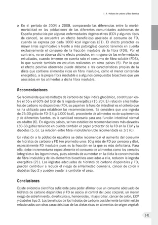 II.4. Hidratos de carbono y fibra dietética
141
>	En el período de 2004 a 2008, comparando las diferencias entre la morbi-
mortalidad en las poblaciones de las diferentes comunidades autónomas de
España producida por algunas enfermedades degenerativas (ECV y algunos tipos
de cáncer), se encuentra un efecto beneficioso asociado al consumo de FD,
cuando se expresa por cada 1000 kcal ingeridas (21). El efecto protector es
mayor (más significativo y frente a más patologías) cuando tenemos en cuenta
exclusivamente el consumo de la fracción insoluble de la fibra (FDI). Por el
contrario, no se observa dicho efecto protector, en ninguna de las enfermedades
estudiadas, cuando tenemos en cuenta solo el consumo de fibra soluble (FDS),
lo que sucede también en estudios realizados en otros países (5). Por lo que
el efecto positivo observado puede deberse a las características propias de la
dieta que contiene alimentos ricos en fibra insoluble, como el menor contenido
energético, a la propia fibra insoluble o a algunos compuestos bioactivos que van
asociados en los alimentos a dicha fibra insoluble.
Recomendaciones
Se recomienda que los hidratos de carbono de bajo índice glucémico, constituyan en-
tre el 55 y el 60% del total de la ingesta energética (15,20). En relación a los hidra-
tos de carbono no disponibles (FD), su papel en la función intestinal es el criterio que
se ha utilizado para establecer las recomendaciones. Se considera que una ingesta
de 25-30 g/día de FD (14 g/1.000 kcal), procedente de alimentos no de suplementos
y de diferentes fuentes, es la cantidad necesaria para una función intestinal normal
en adultos (6). En algunos países, se han establecido recomendaciones más elevadas
(30-38 g/día) teniendo en cuenta también el papel protector de la FD en la ECV y la
diabetes (5, 6). La relación entre fibra insoluble/soluble recomendada es 3/1 (6).
En relación a la población española se debe recomendar el aumento del consumo
de hidratos de carbono y FD (en promedio unos 10 g más de FD por persona y día),
especialmente FD insoluble pues es la fracción en la que es más deficitaria. Para
ello, debe incrementarse especialmente el consumo de alimentos como los cereales
integrales o las leguminosas, pues además de aumentar en la dieta la concentración
de fibra insoluble y de los elementos bioactivos asociados a ella, reducen la ingesta
energética (21). Las ingestas adecuadas de hidratos de carbono disponibles y FD,
pueden contribuir a reducir el riesgo de enfermedad coronaria, cáncer de colon y
diabetes tipo 2 y pueden ayudar a controlar el peso.
Conclusiones
Existe evidencia científica suficiente para poder afirmar que un consumo adecuado de
hidratos de carbono disponibles y FD se asocia al control del peso corporal, un menor
riesgo de estreñimiento, diverticulosis, hemorroides, litiasis biliar, cáncer de colon, ECV
y diabetes tipo 2. Los beneficios de los hidratos de carbono posiblemente también están
relacionados con otras características de las dietas ricas en alimentos de origen vegetal:
 