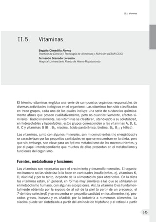 II.5. Vitaminas
145
El término vitaminas engloba una serie de compuestos orgánicos responsables de
diversas actividades biológicas en el organismo. Las vitaminas han sido clasificadas
en trece grupos, cada uno de los cuales incluye una serie de sustancias química-
mente afines que poseen cualitativamente, pero no cuantitativamente, efectos si-
milares. Tradicionalmente, las vitaminas se clasifican, atendiendo a su solubilidad,
en hidrosolubles y liposolubles, estos grupos corresponden a las vitaminas A, D, E,
K, C y vitaminas B (B1, B2, niacina, ácido pantoténico, biotina, B6, B12 y fólico).
Las vitaminas, junto con algunos minerales, son micronutrientes (no energéticos) y
se caracterizan por las pequeñas cantidades en que se encuentran en la dieta, pero
que sin embargo, son clave para un óptimo metabolismo de los macronutrientes, y
por el papel interdependiente que muchos de ellos presentan en el metabolismo y
funciones del organismo.
Fuentes, metabolismo y funciones
Las vitaminas son necesarias para el crecimiento y desarrollo normales. El organis-
mo humano no las sintetiza (o lo hace en cantidades insuficientes, ej. vitaminas K,
D, niacina) y por lo tanto, depende de la alimentación para obtenerlas. En la dieta
las vitaminas están, en general, en formas muy similares a las que se utilizarán en
el metabolismo humano, con algunas excepciones. Así, la vitamina D es fundamen-
talmente obtenida por la exposición al sol de la piel (a partir de un precursor, el
7-dehidro-colesterol) y se encuentra en pequeña cantidad en los alimentos (ej. pes-
cados grasos, huevos) y es añadida por la industria a numerosos alimentos. La
niacina puede ser sintetizada a partir del aminoácido triptófano y el retinol a partir
II.5.	 Vitaminas
Begoña Olmedilla Alonso
Instituto de Ciencia y Tecnología de Alimentos y Nutrición (ICTAN-CSIC)
Fernando Granado Lorencio
Hospital Universitario Puerta de Hierro-Majadahonda
 