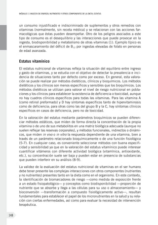 MÓDULOII: Ingesta de energía, nutrientes y otros componentes de la dieta. Estatus
148
un consumo injustificado e indiscriminado de suplementos y otros remedios con
vitaminas (normalmente, sin receta médica) y se relacionan con las acciones far-
macológicas que éstas pueden desempeñar. Otro de los peligros asociados a este
tipo de consumo es el desequilibrio y las interacciones que puede provocar en la
ingesta, biodisponibilidad y metabolismo de otras vitaminas (1). Ejemplo típico es
el enmascaramiento del déficit de B12 por ingestas elevadas de folato en personas
de edad avanzada.
Estatus vitamínico
El estatus nutricional de vitaminas refleja la situación del equilibrio entre ingreso
y gasto de vitaminas, y se estudia con el objetivo de detectar la prevalencia e inci-
dencia de situaciones tanto por defecto como por exceso. En general, esta valora-
ción se puede realizar por métodos dietéticos, clínicos y bioquímicos. Los métodos
dietéticos y los clínicos son menos específicos y sensibles que los bioquímicos. Los
métodos dietéticos se utilizan para valorar el nivel de riesgo nutricional en pobla-
ciones y los clínicos para establecer la existencia de deficiencia o toxicidad, aunque
no hay cuadros clínicos específicos para todas las vitaminas. Para las vitamina A
(como retinol preformado) y D hay síntomas específicos tanto de hipervitaminosis
como de deficiencia; para otras como las del grupo B y la C, hay síntomas clínicos
específicos en casos de deficiencia, pero no de toxicidad.
En la valoración del estatus mediante parámetros bioquímicos se pueden diferen-
ciar métodos estáticos, que miden de forma directa la concentración de la propia
vitamina o de uno de sus metabolitos en una matriz biológica adecuada (aunque no
suelen reflejar las reservas corporales), y métodos funcionales, indirectos o dinámi-
cos, que miden in vivo o in vitro la respuesta dependiente de una vitamina, bien a
través de un parámetro relacionado bioquímicamente o de una función fisiológica
(5-7). En cualquier caso, es conveniente seleccionar métodos con buena especifi-
cidad y sensibilidad ya que en la valoración del estatus vitamínico puede interesar
cuantificar vitámeros con diferente actividad biológica (vitamínica, antioxidante,
etc.), su concentración suele ser baja y pueden estar en presencia de substancias
que pueden interferir en su análisis (8-9).
La validez de la evaluación del estatus nutricional de vitaminas en el ser humano
debe tener presente las complejas interacciones con otros componentes (nutrientes
y no nutrientes) presentes tanto en la dieta como en el organismo. En este contexto,
la identificación de biomarcadores de riesgo —como medida de exposición frente
a un estado fisiopatológico— y conceptos como biodisponibilidad —proporción de
nutriente que se absorbe y llega a las células para su uso o almacenamiento— y
bioconversión —transformación a compuesto fisiológicamente activo—, resultan
fundamentales para establecer el papel de los micronutrientes en la salud y su rela-
ción con ciertas enfermedades, así como para evaluar la necesidad de intervención
terapéutica.
 
