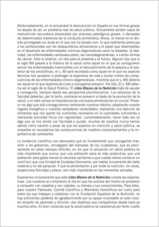 Afortunadamente, en la actualidad la desnutrición en España en sus formas graves
ha dejado de ser un problema real de salud pública. Únicamente existen casos de
malnutrición secundaria provocados por procesos patológicos graves, o derivados
de determinados trastornos de la conducta alimentaria. Ahora, al menos en el ám-
bito privilegiado sin duda en el que nos ha tocado vivir, lo que realmente preocupa
a los profesionales son los desequilibrios alimentarios y el papel que desempeñan
en el desarrollo de enfermedades crónicas degenerativas como la diabetes, la obe-
sidad, las enfermedades cardiovasculares, las neurodegenerativas, o ciertas formas
de cáncer. Todo lo anterior, un reto para el presente y el futuro. Alguien dijo que si
el siglo XIX pasará a la historia de la salud como aquel en el que se consiguieron
vencer las enfermedades trasmisibles con el descubrimiento de la asepsia y el pos-
terior de los antibióticos, el s. XX será recordado como aquel en el que los avances
técnicos nos ayudaron a prolongar la esperanza de vida y luchar contra las conse-
cuencias de las enfermedades crónico-degenerativas, mientras que el s. XXI debería
ser aquel en el que dejemos de curar y consigamos prevenir. Por ello, El s. XXI debe-
ría ser el siglo de la Salud Pública. El Libro Blanco de la Nutrición trata de ayudar
a conseguirlo, siempre desde esa perspectiva pluridisciplinar. Los esfuerzos de la
Sanidad deberían, por lo tanto, centrarse en prevenir a través de la promoción de la
salud, y en este campo la importancia de una buena alimentación es crucial. Preve-
nir es algo que sólo conseguiremos cambiando nuestros hábitos; adaptando nuestra
ingesta energética a nuestras verdaderas necesidades; realizando una elección de
alimentos que nos aporte los nutrientes necesarios en la cantidades suficientes y
realizando actividad física con regularidad. Lamentablemente, hacer todo eso es
algo que se nos olvida con facilidad o quizás, muchos de nosotros nunca hemos
sabido cómo hacerlo a pesar de que los expertos en nutrición y salud pública, se
empeñan en recordarnos las consecuencias de nuestros comportamientos y la im-
portancia de cambiarlos.
La evidencia científica nos demuestra que es fundamental que consigamos tras-
mitir a los gobiernos, encargados del bienestar de los ciudadanos, que es preci-
samente en estos tiempos difíciles, en los que la actuación en salud pública es
más importante que nunca; que una población sana es más productiva; que una
población sana gasta menos en recursos sanitarios o que cuesta menos construir un
carril bici que una Unidad de Cuidados Coronarios, por hablar únicamente del daño
material y no del personal. Y que la alimentación y por ende la nutrición, sin duda,
proporciona felicidad y placer, aún más importante en los momentos actuales.
Esperamos sinceramente que este Libro Blanco de la Nutrición cumpla las expecta-
tivas. Las nuestras se cumplieron el día en que los autores del mismo se prestaron
a compartir con nosotros y con ustedes, su tiempo y sus conocimientos. Para ellos,
para nuestro Patronato, Comité Científico y Miembros Honoríficos así como para
todos los que trabajan y colaboran con la Fundación Española de la Nutrición, no
hay suficientes palabras de agradecimiento por su apoyo incansable en este nues-
tro empeño de aprender y difundir; dos objetivos que compartimos desde hace ya
muchos años. Es bien conocido que la salud pública se caracteriza por tener cuatro
 