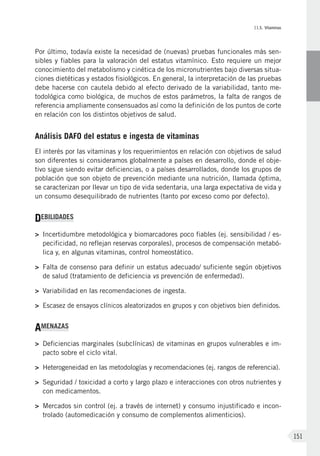 II.5. Vitaminas
151
Por último, todavía existe la necesidad de (nuevas) pruebas funcionales más sen-
sibles y fiables para la valoración del estatus vitamínico. Esto requiere un mejor
conocimiento del metabolismo y cinética de los micronutrientes bajo diversas situa-
ciones dietéticas y estados fisiológicos. En general, la interpretación de las pruebas
debe hacerse con cautela debido al efecto derivado de la variabilidad, tanto me-
todológica como biológica, de muchos de estos parámetros, la falta de rangos de
referencia ampliamente consensuados así como la definición de los puntos de corte
en relación con los distintos objetivos de salud.
Análisis DAFO del estatus e ingesta de vitaminas
El interés por las vitaminas y los requerimientos en relación con objetivos de salud
son diferentes si consideramos globalmente a países en desarrollo, donde el obje-
tivo sigue siendo evitar deficiencias, o a países desarrollados, donde los grupos de
población que son objeto de prevención mediante una nutrición, llamada óptima,
se caracterizan por llevar un tipo de vida sedentaria, una larga expectativa de vida y
un consumo desequilibrado de nutrientes (tanto por exceso como por defecto).
DEBILIDADES
>	 Incertidumbre metodológica y biomarcadores poco fiables (ej. sensibilidad / es-
pecificidad, no reflejan reservas corporales), procesos de compensación metabó-
lica y, en algunas vitaminas, control homeostático.
>	 Falta de consenso para definir un estatus adecuado/ suficiente según objetivos
de salud (tratamiento de deficiencia vs prevención de enfermedad).
>	 Variabilidad en las recomendaciones de ingesta.
>	 Escasez de ensayos clínicos aleatorizados en grupos y con objetivos bien definidos.
AMENAZAS
>	Deficiencias marginales (subclínicas) de vitaminas en grupos vulnerables e im-
pacto sobre el ciclo vital.
>	 Heterogeneidad en las metodologías y recomendaciones (ej. rangos de referencia).
>	Seguridad / toxicidad a corto y largo plazo e interacciones con otros nutrientes y
con medicamentos.
>	Mercados sin control (ej. a través de internet) y consumo injustificado e incon-
trolado (automedicación y consumo de complementos alimenticios).
 