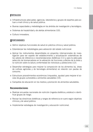 II.5. Vitaminas
153
FORTALEZAS
>	 Infraestructuras adecuadas: agencias, laboratorios y grupos de expertos para ac-
tuar a nivel clínico y de salud pública.
>	 Buenas capacidades y metodologías en los ámbitos de investigación y tecnológico.
>	Sistemas de trazabilidad y de alertas alimentarias (10).
>	Cultura innovadora.
OPORTUNIDADES
>	Definir objetivos funcionales de salud en práctica clínica y salud pública.
>	Estandarizar las metodologías para valoración del estado nutricional.
>	Aplicar los instrumentos desarrollados en proyectos internacionales de inves-
tigación para ser soporte del establecimiento y actualización sistemáticas de
los valores de referencia o recomendaciones dietéticas (11) y para la adecuada
selección de biomarcadores en la valoración de funciones y efectos de la dieta y
la nutrición sobre la salud y enfermedad de individuos y poblaciones (12).
>	Desarrollar estrategias para mejorar la composición de los alimentos (ej. áreas
de cultivos agrícolas y de tecnología alimentaria) en relación con pautas de
consumo.
>	Estructurar procedimientos económicos (impuestos, ayudas) para mejorar el ac-
ceso de grupos vulnerables a alimentos saludables (10).
>	Campañas de educación en los medios y promoción de alimentos saludables.
Recomendaciones
>	Realizar encuestas nacionales de nutrición (ingesta dietética y estatus) e identi-
ficar grupos de riesgo.
>	Revisar las directrices dietéticas y rangos de referencia en suero según objetivos
clínicos y de salud pública.
>	 Implementar estrategias de investigación y educación nutricional.
 
