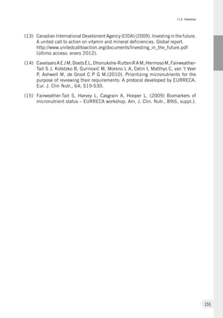 II.5. Vitaminas
155
(13)	 Canadian International Develoment Agency (CIDA) (2009). Investing in the future.
A united call to action on vitamin and mineral deficiencies. Global report.
http://www.unitedcalltoaction.org/documents/Investing_in_the_future.pdf
(último acceso: enero 2012).
(14)	CavelaarsAEJM, DoetsEL,Dhonukshe-RuttenRAM, HermosoM,Fairweather-
Tait S J, Koletzko B, Gurinovi´c M, Moreno L A, Cetin I, Matthys C, van ‘t Veer
P, Ashwell M, de Groot C P G M.(2010). Prioritizing micronutrients for the
purpose of reviewing their requirements: A protocol developed by EURRECA.
Eur. J. Clin Nutr., 64; S19-S30.
(15)	 Fairweather-Tait S, Harvey L, Casgrain A, Hooper L. (2009) Biomarkers of
micronutrient status – EURRECA workshop. Am. J. Clin. Nutr., 89(6, suppl.).
 