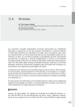 II.6. Minerales
157
Los nutrientes minerales desempeñan funciones estructurales y/o metabólicas
esenciales y específicas, de ahí que precisen alimentación y nutrición idóneas.
La dieta debe aportarlos en cantidades suficientes, pero no excesivas, para cubrir
sus requerimientos y en forma disponible para que las necesidades puedan ser sa-
tisfechas. Es decir, en una forma utilizable y acompañados de otros componentes
que permitan su absorción y correcta metabolización y función, ya que déficits
minerales pueden producirse con dietas de adecuados niveles pero baja disponibi-
lidad. Por otra parte, deben evitarse cantidades excesivas, superiores a los límites
tolerables, porque los mecanismos fisiológicos para eliminarlos son limitados y su
acumulación en el organismo puede llegar a ser tóxica.
La deficiencia de diversos micronutrientes puede ocasionar anemia. Pero de todas,
la más frecuente, aproximadamente el 75% del total, es la ferropénica. La Organi-
zación Mundial de la Salud estima que la falta de hierro es la deficiencia nutricio-
nal más común en el mundo, y la única de alta prevalencia en países occidentales
y en desarrollo (1).
En esta revisión nos referiremos a los minerales para los cuales se han establecido
ingestas recomendadas en España, y fundamentalmente a aquellos cuyo status es
menos satisfactorio en algunos grupos de población.
DEBILIDADES
Aunque, de forma global, las ingestas de minerales de la población parecen cu-
brir más del 80% de las recomendaciones de calcio, hierro, magnesio y selenio,
las de zinc se quedan casi en el límite del 75% y las del fósforo y yodo exceden
II.6.	Minerales
M.ª Pilar Vaquero Rodrigo
Instituto de Ciencia y Tecnología de Alimentos y Nutrición (ICTAN-CSIC), Madrid
M.ª Pilar Navarro Martos
Estación Experimental El Zaidín, CSIC, Granada
 