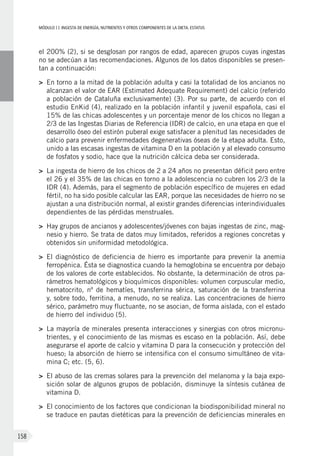 MÓDULOII: Ingesta de energía, nutrientes y otros componentes de la dieta. Estatus
158
el 200% (2), si se desglosan por rangos de edad, aparecen grupos cuyas ingestas
no se adecúan a las recomendaciones. Algunos de los datos disponibles se presen-
tan a continuación:
>	En torno a la mitad de la población adulta y casi la totalidad de los ancianos no
alcanzan el valor de EAR (Estimated Adequate Requirement) del calcio (referido
a población de Cataluña exclusivamente) (3). Por su parte, de acuerdo con el
estudio EnKid (4), realizado en la población infantil y juvenil española, casi el
15% de las chicas adolescentes y un porcentaje menor de los chicos no llegan a
2/3 de las Ingestas Diarias de Referencia (IDR) de calcio, en una etapa en que el
desarrollo óseo del estirón puberal exige satisfacer a plenitud las necesidades de
calcio para prevenir enfermedades degenerativas óseas de la etapa adulta. Esto,
unido a las escasas ingestas de vitamina D en la población y al elevado consumo
de fosfatos y sodio, hace que la nutrición cálcica deba ser considerada.
>	La ingesta de hierro de los chicos de 2 a 24 años no presentan déficit pero entre
el 26 y el 35% de las chicas en torno a la adolescencia no cubren los 2/3 de la
IDR (4). Además, para el segmento de población específico de mujeres en edad
fértil, no ha sido posible calcular las EAR, porque las necesidades de hierro no se
ajustan a una distribución normal, al existir grandes diferencias interindividuales
dependientes de las pérdidas menstruales.
>	 Hay grupos de ancianos y adolescentes/jóvenes con bajas ingestas de zinc, mag-
nesio y hierro. Se trata de datos muy limitados, referidos a regiones concretas y
obtenidos sin uniformidad metodológica.
>	El diagnóstico de deficiencia de hierro es importante para prevenir la anemia
ferropénica. Ésta se diagnostica cuando la hemoglobina se encuentra por debajo
de los valores de corte establecidos. No obstante, la determinación de otros pa-
rámetros hematológicos y bioquímicos disponibles: volumen corpuscular medio,
hematocrito, nº de hematíes, transferrina sérica, saturación de la transferrina
y, sobre todo, ferritina, a menudo, no se realiza. Las concentraciones de hierro
sérico, parámetro muy fluctuante, no se asocian, de forma aislada, con el estado
de hierro del individuo (5).
>	La mayoría de minerales presenta interacciones y sinergias con otros micronu-
trientes, y el conocimiento de las mismas es escaso en la población. Así, debe
asegurarse el aporte de calcio y vitamina D para la consecución y protección del
hueso; la absorción de hierro se intensifica con el consumo simultáneo de vita-
mina C; etc. (5, 6).
>	El abuso de las cremas solares para la prevención del melanoma y la baja expo-
sición solar de algunos grupos de población, disminuye la síntesis cutánea de
vitamina D.
>	El conocimiento de los factores que condicionan la biodisponibilidad mineral no
se traduce en pautas dietéticas para la prevención de deficiencias minerales en
 