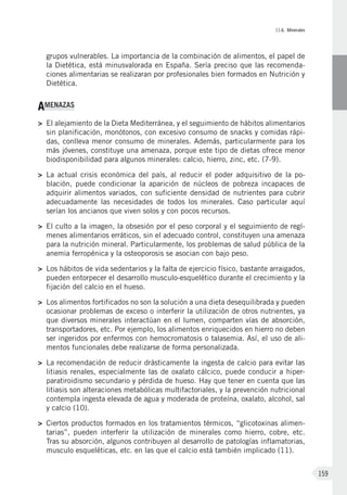 II.6. Minerales
159
grupos vulnerables. La importancia de la combinación de alimentos, el papel de
la Dietética, está minusvalorada en España. Sería preciso que las recomenda-
ciones alimentarias se realizaran por profesionales bien formados en Nutrición y
Dietética.
AMENAZAS
>	El alejamiento de la Dieta Mediterránea, y el seguimiento de hábitos alimentarios
sin planificación, monótonos, con excesivo consumo de snacks y comidas rápi-
das, conlleva menor consumo de minerales. Además, particularmente para los
más jóvenes, constituye una amenaza, porque este tipo de dietas ofrece menor
biodisponibilidad para algunos minerales: calcio, hierro, zinc, etc. (7-9).
>	La actual crisis económica del país, al reducir el poder adquisitivo de la po-
blación, puede condicionar la aparición de núcleos de pobreza incapaces de
adquirir alimentos variados, con suficiente densidad de nutrientes para cubrir
adecuadamente las necesidades de todos los minerales. Caso particular aquí
serían los ancianos que viven solos y con pocos recursos.
>	El culto a la imagen, la obsesión por el peso corporal y el seguimiento de regí-
menes alimentarios erráticos, sin el adecuado control, constituyen una amenaza
para la nutrición mineral. Particularmente, los problemas de salud pública de la
anemia ferropénica y la osteoporosis se asocian con bajo peso.
>	Los hábitos de vida sedentarios y la falta de ejercicio físico, bastante arraigados,
pueden entorpecer el desarrollo musculo-esquelético durante el crecimiento y la
fijación del calcio en el hueso.
>	Los alimentos fortificados no son la solución a una dieta desequilibrada y pueden
ocasionar problemas de exceso o interferir la utilización de otros nutrientes, ya
que diversos minerales interactúan en el lumen, comparten vías de absorción,
transportadores, etc. Por ejemplo, los alimentos enriquecidos en hierro no deben
ser ingeridos por enfermos con hemocromatosis o talasemia. Así, el uso de ali-
mentos funcionales debe realizarse de forma personalizada.
>	La recomendación de reducir drásticamente la ingesta de calcio para evitar las
litiasis renales, especialmente las de oxalato cálcico, puede conducir a hiper-
paratiroidismo secundario y pérdida de hueso. Hay que tener en cuenta que las
litiasis son alteraciones metabólicas multifactoriales, y la prevención nutricional
contempla ingesta elevada de agua y moderada de proteína, oxalato, alcohol, sal
y calcio (10).
>	Ciertos productos formados en los tratamientos térmicos, “glicotoxinas alimen-
tarias”, pueden interferir la utilización de minerales como hierro, cobre, etc.
Tras su absorción, algunos contribuyen al desarrollo de patologías inflamatorias,
musculo esqueléticas, etc. en las que el calcio está también implicado (11).
 