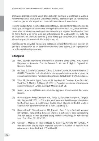 MÓDULOII: Ingesta de energía, nutrientes y otros componentes de la dieta. Estatus
162
gramas de promoción de la salud. Ellos deberían estimular y revalorizar la vuelta a
nuestra tradicional y saludable Dieta Mediterránea, además de por las razones más
conocidas, por su efecto positivo comentado sobre la nutrición mineral.
Realizar las oportunas recomendaciones dietéticas, para combinar los alimentos de
modo que se asegure una adecuada biodisponibilidad mineral. Así, debe recomen-
darse a las personas con predisposición a anemia que ingieran los alimentos ricos
en hierro hemo y no hemo junto con estimuladores de la absorción (ej. fruta rica
en vitamina C) en la misma comida; y entre horas que consuman, si lo desean, los
alimentos que contienen inhibidores (ej.: café, té).
Promocionar la actividad física en la población preferentemente en el exterior, en
pro de la consecución de un desarrollo muscular y óseo óptimo, y de la prevención
de enfermedades degenerativas.
Bibliografía
(1)	 WHO (2008). Worldwide prevalence of anaemia 1993-2005. WHO Global
Database on Anaemia. Eds. de Benoist B, McLean E, Agli I, Cogswell M.
Ginebra, Suiza.
(2)	 del Pozo S, García V, Cuadrado C, Ruiz E, Valero T, Ávila JM, Varela-Moreiras G
(2012). Valoración nutricional de la dieta española de acuerdo al panel de
consumo alimentario. Fundación Española de la Nutrición (FEN), Lesinguer.
(3)	 Viñas BR, Barba LR, Ngo J, Gurinovic M, Novakovic R, Cavelaars A, de Groot LC,
Van’t Veer P, Matthys C, Majem LS (2011). Projected prevalence of inadequate
nutrient intakes in Europe. Ann Nutr Metab 59:84-95.
(4)	 Serra L, Aranceta J (2004). Nutrición infantil y juvenil. Estudio enKid. Barcelona:
Masson.
(5)	 Blanco-Rojo R, Pérez-Granados AM, Toxqui L, González-Vizcayno C, Delgado
MA, Vaquero MP (2011). Efficacy of a microencapsulated iron pyrophosphate-
fortified fruit juice: a randomised, double-blind, placebo-controlled study in
Spanish iron-deficient women. Br J Nutr 105:1652-9.
(6)	 Blanco-Rojo R, Pérez-Granados AM, Toxqui L, Zazo P, de la Piedra C, Vaquero
MP (2013). Relationship between vitamin D deficiency, bone remodelling
and iron status in iron-deficient young women consuming an iron-fortified
food. Eur J Nutr 52: 695-703.
(7)	Seiquer I, Mesías M, Muñoz-Hoyos A, Galdó G, Navarro MP (2008). A
Mediterranean dietary style improves calcium utilization in healthy male
adolescents. J Am Coll Nutr 27: 454–462.
 