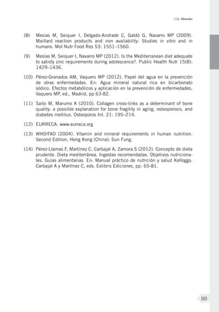 II.6. Minerales
163
(8)	Mesías M, Seiquer I, Delgado-Andrade C, Galdó G, Navarro MP (2009).
Maillard reaction products and iron availability: Studies in vitro and in
humans. Mol Nutr Food Res 53: 1551–1560.
(9)	Mesías M, Seiquer I, Navarro MP (2012). Is the Mediterranean diet adequate
to satisfy zinc requirements during adolescence?. Public Health Nutr 15(8):
1429–1436.
(10)	Pérez-Granados AM, Vaquero MP (2012). Papel del agua en la prevención
de otras enfermedades. En: Agua mineral natural rica en bicarbonato
sódico. Efectos metabólicos y aplicación en la prevención de enfermedades,
Vaquero MP, ed., Madrid, pp 63-82.
(11)	Saito M, Marumo K (2010). Collagen cross-links as a determinant of bone
quality: a possible explanation for bone fragility in aging, osteoporosis, and
diabetes mellitus. Osteoporos Int. 21: 195–214.
(12)	EURRECA. www.eurreca.org
(13)	 WHO/FAO (2004). Vitamin and mineral requirements in human nutrition.
Second Edition, Hong Kong (China): Sun Fung.
(14)	Pérez-Llamas F, Martínez C, Carbajal A, Zamora S (2012). Concepto de dieta
prudente. Dieta mediterránea. Ingestas recomendadas. Objetivos nutriciona-
les. Guías alimentarias. En: Manual práctico de nutrición y salud Kelloggs.
Carbajal A y Martínez C, eds. Exlibris Ediciones, pp. 65-81.
 