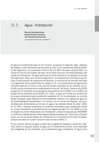 II.7. Agua. Hidratación
165
El agua es fundamental para el ser humano, ocupando el segundo lugar, después
del oxígeno, como elemento esencial para la vida. Es el componente más abundan-
te del organismo, al comprender entre el 50 y el 80% del peso corporal total, va-
riando en función de la edad, del sexo, de la masa muscular, del tejido adiposo y del
estado de hidratación. El agua participa de forma directa en numerosas funciones
del organismo, tales como la termorregulación, el transporte de nutrientes a las cé-
lulas, la eliminación de sustancias de desecho, la lubricación de las articulaciones
o la regulación de los electrolitos en sangre (1-3). La consideración del agua como
nutriente esencial al mismo nivel que los demás nutrientes en los tratados de nu-
trición y guías alimentarias es relativamente reciente. De hecho, hasta el año 2004
el agua no se incorpora a la pirámide de alimentación de la SENC y en el 2005 a la
Rueda de los alimentos de la SEDCA. En 2001, el agua se incluye por primera vez
en la guía alimentaria para la población española (4). En la actualidad, en muchos
países europeos sigue faltando la recomendación relativa a la ingesta de agua en
las pirámides/guías alimentarias. En cambio, en el mundo del deporte, las reco-
mendaciones alimentarias ya incluían el agua y las bebidas desde los años 1980.
En el 2001, nosotros publicamos la pirámide alimentaria para deportistas donde
se incluía claramente la recomendación de ingesta de agua (5). En 2006, se crea
en España el primer Observatorio de Hidratación y Salud impulsado por ANFABRA
y científicos independientes (http://www.hidratacionysalud.es). Esto sitúa a España
como uno de los países líderes en hidratación en el contexto de la Unión Europea,
aunque los datos en cuanto consumo sean escasos (Tabla 1).
El ser humano obtiene el agua a través de la ingesta de bebidas y alimentos. Ade-
más, existe un pequeño aporte de agua por el metabolismo celular, como resultado
de la digestión de los alimentos, que se denomina agua metabólica. El agua como
II.7.	Agua. Hidratación
Marcela González-Gross
Raquel Pedrero Chamizo
Jara Valtueña Santamaría
Universidad Politécnica de Madrid
 