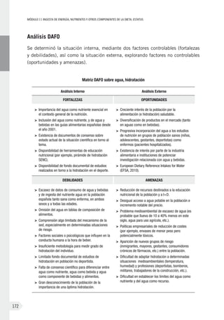 MÓDULOII: Ingesta de energía, nutrientes y otros componentes de la dieta. Estatus
172
Análisis DAFO
Se determinó la situación interna, mediante dos factores controlables (fortalezas
y debilidades), así como la situación externa, explorando factores no controlables
(oportunidades y amenazas).
Matriz DAFO sobre agua, hidratación
Análisis Interno Análisis Externo
FORTALEZAS OPORTUNIDADES
>	 Importancia del agua como nutriente esencial en
el contexto general de la nutrición.
>	 Inclusión del agua como nutriente, y de agua y
bebidas en las guías alimentarias españolas desde
el año 2001.
>	 Existencia de documentos de consenso sobre
estado actual de la situación científica en torno al
tema.
>	 Disponibilidad de herramientas de educación
nutricional (por ejemplo, pirámide de hidratación
SENC).
>	 Disponibilidad de fondo documental de estudios
realizados en torno a la hidratación en el deporte.
>	 Creciente interés de la población por la
alimentación (e hidratación) saludable.
>	 Diversificación de productos en el mercado (tanto
en aguas como en bebidas).
>	 Progresiva incorporación del agua a los estudios
de nutrición en grupos de población sanos (niños,
adolescentes, gestantes, deportistas) como
enfermos (pacientes hospitalizados).
>	 Existencia de interés por parte de la industria
alimentaria e instituciones de potenciar
investigación relacionada con agua y bebidas.
>	 European Dietary Reference Intakes for Water
(EFSA, 2010).
DEBILIDADES AMENAZAS
>	 Escasez de datos de consumo de agua y bebidas
y de ingesta del nutriente agua en la población
española tanto sana como enferma, en ambos
sexos y a todas las edades.
>	 Omisión del agua en tablas de composición de
alimentos.
>	 Comprensión algo limitada del mecanismo de la
sed, especialmente en determinadas situaciones
de riesgo.
>	 Factores sociales o psicológicos que influyen en la
conducta humana a la hora de beber.
>	 Insuficiente metodología para medir grado de
hidratación del individuo.
>	 Limitado fondo documental de estudios de
hidratación en población no deportista.
>	 Falta de consenso científico para diferenciar entre
agua como nutriente, agua como bebida y agua
como componente de bebidas y alimentos.
>	 Gran desconocimiento de la población de la
importancia de una óptima hidratación.
>	 Reducción de recursos destinados a la educación
nutricional de la población y a I+D.
>	 Desigual acceso a agua potable en la población e
incremento notable del precio.
>	 Problema medioambiental de escasez de agua (es
probable que llueva de 10 a 40% menos en este
siglo, agua para uso agrícola, etc.).
>	 Políticas empresariales de reducción de costes
(por ejemplo, envases de menor peso pero
potencialmente tóxicos.
>	 Aparición de nuevos grupos de riesgo
(inmigrantes, mayores, gestantes, consumidores
crónicos de fármacos, etc.) entre la población.
>	 Dificultad de adaptar hidratación a determinadas
situaciones medioambientales (temperatura,
humedad) y profesiones (deportistas, bomberos,
militares, trabajadores de la construcción, etc.).
>	 Dificultad en establecer los límites del agua como
nutriente y del agua como recurso.
 