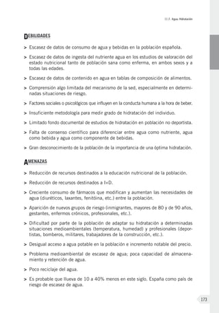 II.7. Agua. Hidratación
173
DEBILIDADES
>	Escasez de datos de consumo de agua y bebidas en la población española.
>	Escasez de datos de ingesta del nutriente agua en los estudios de valoración del
estado nutricional tanto de población sana como enferma, en ambos sexos y a
todas las edades.
>	Escasez de datos de contenido en agua en tablas de composición de alimentos.
>	Comprensión algo limitada del mecanismo de la sed, especialmente en determi-
nadas situaciones de riesgo.
>	 Factores sociales o psicológicos que influyen en la conducta humana a la hora de beber.
>	 Insuficiente metodología para medir grado de hidratación del individuo.
>	 Limitado fondo documental de estudios de hidratación en población no deportista.
>	 Falta de consenso científico para diferenciar entre agua como nutriente, agua
como bebida y agua como componente de bebidas.
>	 Gran desconocimiento de la población de la importancia de una óptima hidratación.
AMENAZAS
>	Reducción de recursos destinados a la educación nutricional de la población.
>	Reducción de recursos destinados a I+D.
>	Creciente consumo de fármacos que modifican y aumentan las necesidades de
agua (diuréticos, laxantes, fenitóina, etc.) entre la población.
>	Aparición de nuevos grupos de riesgo (inmigrantes, mayores de 80 y de 90 años,
gestantes, enfermos crónicos, profesionales, etc.).
>	Dificultad por parte de la población de adaptar su hidratación a determinadas
situaciones medioambientales (temperatura, humedad) y profesionales (depor-
tistas, bomberos, militares, trabajadores de la construcción, etc.).
>	 Desigual acceso a agua potable en la población e incremento notable del precio.
>	Problema medioambiental de escasez de agua; poca capacidad de almacena-
miento y retención de agua.
>	Poco reciclaje del agua.
>	Es probable que llueva de 10 a 40% menos en este siglo. España como país de
riesgo de escasez de agua.
 