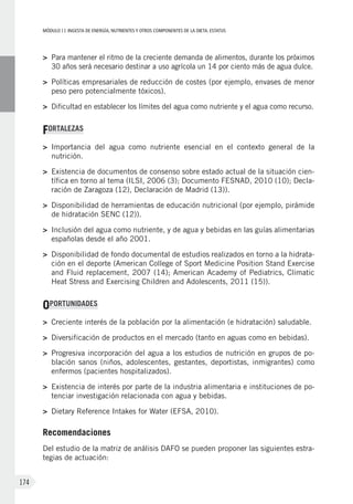 MÓDULOII: Ingesta de energía, nutrientes y otros componentes de la dieta. Estatus
174
>	 Para mantener el ritmo de la creciente demanda de alimentos, durante los próximos
30 años será necesario destinar a uso agrícola un 14 por ciento más de agua dulce.
>	Políticas empresariales de reducción de costes (por ejemplo, envases de menor
peso pero potencialmente tóxicos).
>	 Dificultad en establecer los límites del agua como nutriente y el agua como recurso.
FORTALEZAS
>	 Importancia del agua como nutriente esencial en el contexto general de la
nutrición.
>	Existencia de documentos de consenso sobre estado actual de la situación cien-
tífica en torno al tema (ILSI, 2006 (3); Documento FESNAD, 2010 (10); Decla-
ración de Zaragoza (12), Declaración de Madrid (13)).
>	Disponibilidad de herramientas de educación nutricional (por ejemplo, pirámide
de hidratación SENC (12)).
>	 Inclusión del agua como nutriente, y de agua y bebidas en las guías alimentarias
españolas desde el año 2001.
>	Disponibilidad de fondo documental de estudios realizados en torno a la hidrata-
ción en el deporte (American College of Sport Medicine Position Stand Exercise
and Fluid replacement, 2007 (14); American Academy of Pediatrics, Climatic
Heat Stress and Exercising Children and Adolescents, 2011 (15)).
OPORTUNIDADES
>	Creciente interés de la población por la alimentación (e hidratación) saludable.
>	Diversificación de productos en el mercado (tanto en aguas como en bebidas).
>	Progresiva incorporación del agua a los estudios de nutrición en grupos de po-
blación sanos (niños, adolescentes, gestantes, deportistas, inmigrantes) como
enfermos (pacientes hospitalizados).
>	Existencia de interés por parte de la industria alimentaria e instituciones de po-
tenciar investigación relacionada con agua y bebidas.
>	Dietary Reference Intakes for Water (EFSA, 2010).
Recomendaciones
Del estudio de la matriz de análisis DAFO se pueden proponer las siguientes estra-
tegias de actuación:
 