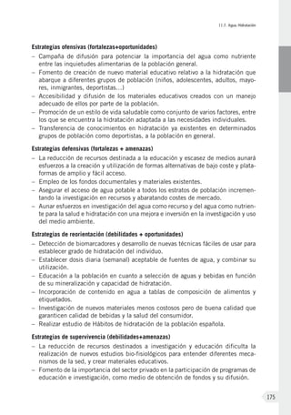 II.7. Agua. Hidratación
175
Estrategias ofensivas (fortalezas+oportunidades)
–	Campaña de difusión para potenciar la importancia del agua como nutriente
entre las inquietudes alimentarias de la población general.
–	 Fomento de creación de nuevo material educativo relativo a la hidratación que
abarque a diferentes grupos de población (niños, adolescentes, adultos, mayo-
res, inmigrantes, deportistas…)
–	Accesibilidad y difusión de los materiales educativos creados con un manejo
adecuado de ellos por parte de la población.
–	Promoción de un estilo de vida saludable como conjunto de varios factores, entre
los que se encuentra la hidratación adaptada a las necesidades individuales.
–	Transferencia de conocimientos en hidratación ya existentes en determinados
grupos de población como deportistas, a la población en general.
Estrategias defensivas (fortalezas + amenazas)
–	La reducción de recursos destinada a la educación y escasez de medios aunará
esfuerzos a la creación y utilización de formas alternativas de bajo coste y plata-
formas de amplio y fácil acceso.
–	Empleo de los fondos documentales y materiales existentes.
–	Asegurar el acceso de agua potable a todos los estratos de población incremen-
tando la investigación en recursos y abaratando costes de mercado.
–	Aunar esfuerzos en investigación del agua como recurso y del agua como nutrien-
te para la salud e hidratación con una mejora e inversión en la investigación y uso
del medio ambiente.
Estrategias de reorientación (debilidades + oportunidades)
–	Detección de biomarcadores y desarrollo de nuevas técnicas fáciles de usar para
establecer grado de hidratación del individuo.
–	Establecer dosis diaria (semanal) aceptable de fuentes de agua, y combinar su
utilización.
–	Educación a la población en cuanto a selección de aguas y bebidas en función
de su mineralización y capacidad de hidratación.
–	 Incorporación de contenido en agua a tablas de composición de alimentos y
etiquetados.
–	 Investigación de nuevos materiales menos costosos pero de buena calidad que
garanticen calidad de bebidas y la salud del consumidor.
–	Realizar estudio de Hábitos de hidratación de la población española.
Estrategias de supervivencia (debilidades+amenazas)
–	La reducción de recursos destinados a investigación y educación dificulta la
realización de nuevos estudios bio-fisiológicos para entender diferentes meca-
nismos de la sed, y crear materiales educativos.
–	 Fomento de la importancia del sector privado en la participación de programas de
educación e investigación, como medio de obtención de fondos y su difusión.
 
