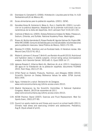 II.7. Agua. Hidratación
177
(3)	Grandjean A, Campbell S. (2006). Hidratación: Líquidos para la Vida. In: ILSI
Norteamérica/ILSI de México AC.
(4)	Guias alimentarias para la población española. (2001). SENC.
(5)	 González-Gross M, Gutierrez A, Mesa JL, Ruiz J, Castillo MJ. (2001). La nutri-
ción en la práctica deportiva. Adaptación de la pirámide nutricional a las ca-
racterísticas de la dieta del deportista. Arch Latinoam Nutr 51(4):321-331.
(6)	 Institute of Medicine. (2005). Dietary Reference Intakes for Water, Potassium,
Sodium, Chloride, and Sulfate. National Academy Press. Washington.
(7)	 Rivera JA, Muñóz-Hernández O, Rosas-Peralta M, Aguilar-Salinas CA, Popkin BM,
Willer WC (2008). Consumo de bebidas para una vida saludable: recomendaciones
para la población mexicana. Salud Pública de Mexico; 50(2):173-195.
(8)	 Breslow R (1994). Nutrition and air-fluidized beds: A literature review. Adv
Wound Care;7(3):57-8, 60,2.
(9)	 Rösler A, Lehmann F, Krause T, Wirth R, von Renteln-Kruse W (2010). Nutritional
and hydration status in elderly subjects: clinical rating versus bioimpedance
analysis. Arch Gerontol Geriatr. 50(3):e81-5. Epub 2009 Jul 17.
(10)	 Iglesias Rosado C, Villarino Marín AL, Martinez JA, et al. (2011). Importancia
del agua en la hidratación de la población española: documento FESNAD
2010. Nutr Hosp; 26(1):27-36.
(11)	EFSA Panel on Dietetic Products, Nutrition, and Allergies (NDA) (2010).
Scientific Opinion on Dietary Reference Values for water. EFSA Journal;
8(3):1459.
(12)	Agua, hidratación y salud. Declaración de Zaragoza.
www.nutricioncomunitaria.org (último acceso enero 2012).
(13)	Madrid Declaracion by the Scientific Committee. II National Hydration
Congress. Madrid, 28-29 de noviembre de 2011.
www.nutricioncomunitaria.org (último acceso enero 2012).
(14)	ACSM Position Stand (2007): Exercise and Fluid Replacement. Med Sci
Sports Exerc; 39(2):377-90.
(15)	Council on sports medicine and fitness and council on school health (2011).
Climatic heat stress and exercising children and adolescents. Pediatrics;
Aug 8. [Epub ahead of print].
 