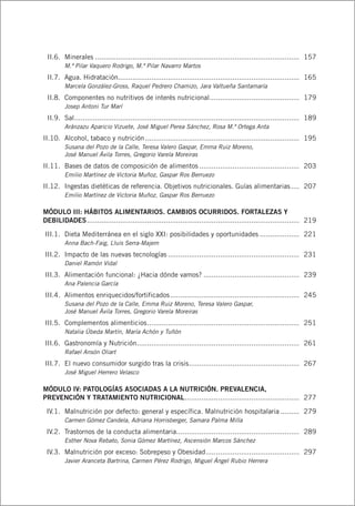 II.6.	 Minerales................................................................................................... 	157
M.ª Pilar Vaquero Rodrigo, M.ª Pilar Navarro Martos
	 II.7.	 Agua. Hidratación....................................................................................... 	165
Marcela González-Gross, Raquel Pedrero Chamizo, Jara Valtueña Santamaría
	 II.8.	 Componentes no nutritivos de interés nutricional............................................ 	179
Josep Antoni Tur Marí
	 II.9.	 Sal............................................................................................................. 	189
Aránzazu Aparicio Vizuete, José Miguel Perea Sánchez, Rosa M.ª Ortega Anta
	II.10.	 Alcohol, tabaco y nutrición........................................................................... 	195
Susana del Pozo de la Calle, Teresa Valero Gaspar, Emma Ruiz Moreno,
José Manuel Ávila Torres, Gregorio Varela Moreiras
	II.11.	 Bases de datos de composición de alimentos................................................. 	203
Emilio Martínez de Victoria Muñoz, Gaspar Ros Berruezo
	II.12.	 Ingestas dietéticas de referencia. Objetivos nutricionales. Guías alimentarias..... 	207
Emilio Martínez de Victoria Muñoz, Gaspar Ros Berruezo
MÓDULO III: HÁBITOS ALIMENTARIOS. CAMBIOS OCURRIDOS. FORTALEZAS Y
DEBILIDADES....................................................................................................... 	219
	III.1.	 Dieta Mediterránea en el siglo XXI: posibilidades y oportunidades.................... 	221
Anna Bach-Faig, Lluis Serra-Majem
	III.2.	 Impacto de las nuevas tecnologías................................................................ 	231
Daniel Ramón Vidal
	III.3.	 Alimentación funcional: ¿Hacia dónde vamos?............................................... 	239
Ana Palencia García
	III.4.	 Alimentos enriquecidos/fortificados............................................................... 	245
Susana del Pozo de la Calle, Emma Ruiz Moreno, Teresa Valero Gaspar,
José Manuel Ávila Torres, Gregorio Varela Moreiras
	III.5.	 Complementos alimenticios.......................................................................... 	251
Natalia Úbeda Martín, María Achón y Tuñón
	III.6.	 Gastronomía y Nutrición............................................................................... 	261
Rafael Ansón Oliart
	III.7.	 El nuevo consumidor surgido tras la crisis...................................................... 	267
José Miguel Herrero Velasco
MÓDULO IV: PATOLOGÍAS ASOCIADAS A LA NUTRICIÓN. PREVALENCIA,
PREVENCIÓN Y TRATAMIENTO NUTRICIONAL........................................................ 	277
	 IV.1.	 Malnutrición por defecto: general y específica. Malnutrición hospitalaria.......... 	279
Carmen Gómez Candela, Adriana Horrisberger, Samara Palma Milla
	 IV.2.	 Trastornos de la conducta alimentaria............................................................ 	289
Esther Nova Rebato, Sonia Gómez Martínez, Ascensión Marcos Sánchez
	 IV.3.	 Malnutrición por exceso: Sobrepeso y Obesidad.............................................. 	297
Javier Aranceta Bartrina, Carmen Pérez Rodrigo, Miguel Ángel Rubio Herrera
 