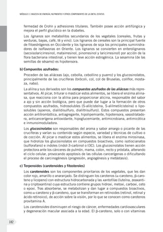 MÓDULOII: Ingesta de energía, nutrientes y otros componentes de la dieta. Estatus
182
fermedad de Crohn y adhesiones titulares. También posee acción antifúngica y
mejora el perfil glucídico en la diabetes.
	Los lignanos son metabolitos secundarios de los vegetales (cereales, frutas y
verduras, bayas, café, té y vino). Los lignanos de cereales son la principal fuente
de fitoestrógenos en Occidente y los lignanos de soja los principales suministra-
dores de isoflavonas en Oriente. Los lignanos se convierten en enterolignanos
(secoisolaricirresinol, matairresinol, pinorresinol y laricirresinol) por acción de la
flora bacteriana intestinal, y tienen leve acción estrogénica. La sesamina (de las
semillas de sésamo) es hipotensora.
b)	Compuestos azufrados:
	Proceden de las aliáceas (ajo, cebolla, cebollino y puerro) y los glucosinolatos,
principalmente de las crucíferas (brócoli, col, col de Bruselas, coliflor, mosta-
za, nabo).
	La aliína y sus derivados son los compuestos azufrados de las aliáceas más repre-
sentativos. Al picar, triturar o masticar estos alimentos, se libera el enzima aliina-
sa, que reacciona con la aliína para proporcionar alicina, responsable del sabor
a ajo y sin acción biológica, pero que puede dar lugar a la formación de otros
compuestos azufrados, hidrosolubles (S-alilcisteína, S-alilmetilcisteína) o lipo-
solubles (ajoenos, dialildisulfuro, dialiltrisulfuro). Estos compuestos presentan
acción antitrombótica, antiagregante, hipolipemiante, hipotensora, vasodilatado-
ra, anticancerígena antioxidante, hipoglucemiante, antimicrobiana, antimicótica
e inmunoimoduladora.
	Los glucosinolatos son responsables del aroma y sabor amargo o picante de las
crucíferas y varían su contenido según especie, variedad y técnicas de cultivo o
de cocción. Al picar o masticar estos alimentos, se libera el enzima mirosinasa,
que hidroliza los glucosinolatos en compuestos bioactivos, como isotiocianatos
(sulforafano) e indoles (indol-3-carbinol o I3C). Los glucosinolatos tienen acción
protectora ante los cánceres de pulmón, mama, colon, recto y próstata, alterando
el ciclo celular, provocando apoptosis de las células cancerígenas o dificultando
el proceso de carcinogénesis (progresión, angiogénesis y metástasis).
c)	Terpenoides (carotenoides y fitosteroles)
	Los carotenoides son los componentes prioritarios de los vegetales, que les dan
color rojo, amarillo o anaranjado. Se distinguen los carotenos (a-caroteno, b-caro-
teno y licopeno) con estructura hidrocarbonada y las xantofilas (luteína, zeaxanti-
na y criptoxantina) cuya estructura contiene grupos hidroxi, metoxi, carboxi, ceto
o epoxi. Tras absorberse, se metabolizan y dan lugar a compuestos bioactivos,
como a-caroteno y b-caroteno, que se transforman en retinoides (retinol, retinal y
ácido retinoico), de acción sobre la visión, por lo que se conocen como carotenos
provitamina A.
	Los carotenoides disminuyen el riesgo de cáncer, enfermedades cardiovasculares
y degeneración macular asociada a la edad. El b-caroteno, solo o con vitaminas
 