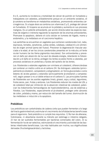 II.8. Componentes no nutritivos de interés nutricional
183
A o E, aumenta la incidencia y mortalidad de cáncer de pulmón en fumadores y
trabajadores con asbestos, probablemente porque en un ambiente oxidativo, el
b-caroteno se transforma en metabolitos oxidativos, promoviendo ambientes car-
cinogénicos. Si a bajas dosis se combina con vitaminas C y E, protege del cáncer
en fumadores. El licopeno se acumula en la próstata y aumenta en sus procesos
malignos. Es un potente antioxidante, por acción directa sobre las especies reac-
tivas de oxígeno e indirecta regulando la expresión de los enzimas antioxidantes.
Promueve la apoptosis, detiene el ciclo celular en tumores de hígado, mama y
endometrio, y la metástasis en el carcinoma hepático.
	Las xantofilas se encuentran en vegetales que contienen carotenoides (col, nabo,
espinacas, tomates, zanahorias, judías verdes, calabaza, calabacín) y en alimen-
tos de origen animal (yema del huevo). Previenen la degeneración macular aso-
ciada a la edad, al ser los únicos carotenoides presentes en la mácula y el lente
ocular humano (se les llama pigmentos maculares). Son antioxidantes y previe-
nen el daño por absorción de luz azul de elevada energía, retardando la fotooxi-
dación y el daño en la retina; protegen los lentes oculares frente a cataratas, por
procesos oxidativos en proteínas y lípidos del epitelio de los lentes.
	Los fitosteroles o esteroles vegetales son similares al colesterol, diferenciándose
por contener un metilo o etilo en el carbono 24. Se distinguen: esteroles (princi-
palmente b-sitosterol, campesterol y estigmasterol, en forma glucosilada o como
ésteres de ácidos grasos) y estanoles (principalmente b-sitostanol y campesta-
nol), según posean o no un doble enlace en el carbono 5. Las principales fuentes
de fitosteroles son los aceites vegetales (maíz, girasol, soja y colza), legumbres,
frutos secos, pan, frutas y verduras. Los fitosteroles reducen los niveles de LDL y
de colesterol total por inhibición de la absorción intestinal de colesterol; poten-
cian los tratamientos farmacológicos de hipercolesterolemia, uso de estatinas y
fibratos. Los fitosteroles, especialmente el b-sitosterol, protegen ante cánceres
de colon, próstata y mama, por reducción del tamaño del tumor, disminución de
las metástasis e inducción a la apoptosis.
Prebióticos
Los prebióticos son carbohidratos de cadena corta que pueden fermentar a lo largo
del tracto gastrointestinal y estimular el crecimiento de bifidobacterias beneficiosas
para el organismo. Será prebiótico si cumple tres requisitos: 1) No han de alterarse,
hidrolizarse, ni absorberse durante su tránsito por estómago e intestino delgado;
2) han de ser sustratos fermentables por bacterias comensales del colon; 3) su
fermentación ha de ser selectiva, estimulando el crecimiento y actividad de las bac-
terias intestinales beneficiosas. Los más habituales son inulina, sus oligofructosas
derivadas (fructooligosacáridos) y lactulosa.
 