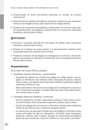 MÓDULOII: Ingesta de energía, nutrientes y otros componentes de la dieta. Estatus
186
>	Disponibilidad de fondo documental publicado en revistas de difusión
internacional.
>	Disponibilidad de soportes tecnológicos extendidos y fáciles de usar: aprovecha-
miento de tecnologías de bajo coste (desarrollos de código abierto).
>	Existencia de estudiantes de postgrado y profesionales con vocación para reali-
zar emprendimientos tecnológicos y asesoramiento en el campo de compuestos
bioactivos y efectos sobre la salud.
OPORTUNIDADES
>	Creciente y constante demanda de información de calidad sobre compuestos
bioactivos y efectos sobre la salud.
>	Difusión de iniciativas de acceso abierto a la documentación científica sobre
compuestos bioactivos y efectos sobre la salud.
>	Progresiva utilización de tecnologías de investigación en nutrición y de tecnolo-
gías de comunicación e información en formación sobre compuestos bioactivos y
efectos sobre la salud.
Recomendaciones
De la matriz del análisis DAFO se propone:
1.	Estrategias ofensivas (fortalezas + oportunidades)
–	Desarrollo de plataformas virtuales (tecnologías de código abierto), que en-
globen la información más relevante sobre compuestos bioactivos y efectos
sobre la salud, que deberán estar disponibles mediante soportes tecnológicos
extendidos y fáciles de usar.
–	Debe potenciarse la formación en tecnologías de la investigación y comunica-
ción e información aplicable a los datos obtenidos sobre compuestos bioacti-
vos y efectos sobre la salud.
2.	Estrategias defensivas (fortalezas + amenazas)
–	Generar plataformas virtuales colaborativas proveerá el libre acceso a recur-
sos documentales sobre compuestos bioactivos y efectos sobre la salud.
–	Utilizar tecnologías de comunicación e información de bajo coste mitigará los
efectos de las restricciones y contención del gasto público.
–	La carencia de una adecuada infraestructura tecnológica e informática serán
causas principales de falta de información y formación sobre compuestos
bioactivos y efectos sobre la salud. Disponer de herramientas tecnológicas
fáciles de usar contribuirá a disminuir el déficit en información y formación.
 