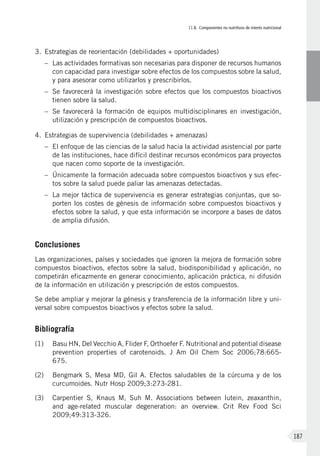 II.8. Componentes no nutritivos de interés nutricional
187
3.	Estrategias de reorientación (debilidades + oportunidades)
–	Las actividades formativas son necesarias para disponer de recursos humanos
con capacidad para investigar sobre efectos de los compuestos sobre la salud,
y para asesorar como utilizarlos y prescribirlos.
–	Se favorecerá la investigación sobre efectos que los compuestos bioactivos
tienen sobre la salud.
–	Se favorecerá la formación de equipos multidisciplinares en investigación,
utilización y prescripción de compuestos bioactivos.
4.	Estrategias de supervivencia (debilidades + amenazas)
–	El enfoque de las ciencias de la salud hacia la actividad asistencial por parte
de las instituciones, hace difícil destinar recursos económicos para proyectos
que nacen como soporte de la investigación.
–	 Únicamente la formación adecuada sobre compuestos bioactivos y sus efec-
tos sobre la salud puede paliar las amenazas detectadas.
–	La mejor táctica de supervivencia es generar estrategias conjuntas, que so-
porten los costes de génesis de información sobre compuestos bioactivos y
efectos sobre la salud, y que esta información se incorpore a bases de datos
de amplia difusión.
Conclusiones
Las organizaciones, países y sociedades que ignoren la mejora de formación sobre
compuestos bioactivos, efectos sobre la salud, biodisponibilidad y aplicación, no
competirán eficazmente en generar conocimiento, aplicación práctica, ni difusión
de la información en utilización y prescripción de estos compuestos.
Se debe ampliar y mejorar la génesis y transferencia de la información libre y uni-
versal sobre compuestos bioactivos y efectos sobre la salud.
Bibliografía
(1)	 Basu HN, Del Vecchio A, Flider F, Orthoefer F. Nutritional and potential disease
prevention properties of carotenoids. J Am Oil Chem Soc 2006;78:665-
675.
(2)	 Bengmark S, Mesa MD, Gil A. Efectos saludables de la cúrcuma y de los
curcumoides. Nutr Hosp 2009;3:273-281.
(3)	Carpentier S, Knaus M, Suh M. Associations between lutein, zeaxanthin,
and age-related muscular degeneration: an overview. Crit Rev Food Sci
2009;49:313-326.
 