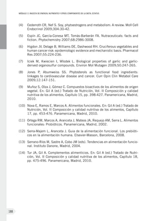 MÓDULOII: Ingesta de energía, nutrientes y otros componentes de la dieta. Estatus
188
(4)	Cederroth CR, Nef S. Soy, phytoestrogens and metabolism: A review. Moll Cell
Endocrinol 2009;304:30-42.
(5)	Espín JC, García-Conesa MT, Tomás-Barberán FA. Nutraceuticals: facts and
fiction. Phytochemistry 2007;68:2986-3008.
(6)	 Higdon JV, Delage B, Williams DE, Dashwood RH. Cruciferous vegetables and
human cancer risk: epidemiologic evidence and mechanistic basis. Pharmacol
Res 2007;55:224-236.
(7)	 Iciek M, Kwiecien I, Wlodek L. Biological properties of garlic and garlic-
derived organosulfur compounds. Environ Mol Mutagen 2009;50:247-265.
(8)	 Jones P, Abumweiss SS. Phytosterols as functional food ingredients:
linkages to cardiovascular disease and cancer. Curr Opin Clin Metabol Care
2009;12:147-151.
(9)	Muñoz S, Olza J, Gómez C. Compuestos bioactivos de los alimentos de origen
vegetal. En: Gil A (ed.) Tratado de Nutrición, Vol. II Composición y calidad
nutritiva de los alimentos, Capítulo 15, pp. 398-427. Panamericana, Madrid,
2010.
(10)	Nova E, Ramos E, Marcos A. Alimentos funcionales. En: Gil A (ed.) Tratado de
Nutrición, Vol. II Composición y calidad nutritiva de los alimentos, Capítulo
17, pp. 453-476. Panamericana, Madrid, 2010.
(11)	Ortega RM, Marcos A, Aranceta J, Mateos JA, Requejo AM, Serra L. Alimentos
funcionales: Probióticos. Panamericana, Madrid, 2002.
(12)	Serra-Majem L, Aranceta J. Guia de la alimentación funcional. Los prebióti-
cos en la alimentación humana. Elsevier-Masson, Barcelona, 2008.
(13)	Serrano-Ríos M, Sastre A, Cobo JM (eds). Tendencias en alimentación funcio-
nal. Instituto Danone, Madrid, 2004.
(14)	Tur JA, Gil A. Complementos alimenticios. En: Gil A (ed.) Tratado de Nutri-
ción, Vol. II Composición y calidad nutritiva de los alimentos, Capítulo 18,
pp. 475-496. Panamericana, Madrid, 2010.
 
