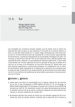 II.9. Sal
189
Los resultados de numerosos estudios señalan que las dietas ricas en sodio son
perjudiciales para la salud, ya que favorecen el aumento de la presión arterial, lo
que a su vez está relacionado con un mayor riesgo cardiovascular, entre otros per-
juicios (1). Es frecuente encontrar que la población, a nivel mundial, sigue este tipo
de alimentación, superando ampliamente las necesidades fisiológicas de sodio. En
concreto, se estima que más del 70% de las dietas de niños y adultos aportan más
cantidad de sodio, respecto a lo aconsejado por distintos organismos, si bien estas
cifras podrían ser incluso superiores ya que la cantidad de sal que se añade en la
cocina o en la mesa, a los alimentos, es muy difícil precisar (2). Desde hace unos
años diversos organismos e instituciones sanitarias, en colaboración con la indus-
tria alimentaria, están trabajando en la elaboración y aplicación de iniciativas para
la reducción del contenido en sal, especialmente de los alimentos manufacturados,
con el fin de disminuir los problemas de salud pública asociados al consumo exce-
sivo de la misma.
DEBILIDADES Y AMENAZAS
>	 Hasta hace unos años se recomendaba que la ingesta máxima de sal fuese de
6 g al día, lo que corresponde a 2400 mg/día de sodio (3, 4), sin embargo, la
World Health Organization (5) aconseja no superar los 5 g de sal al día (2000 mg
de sodio por día) (4). Es importante cumplir con estas recomendaciones porque
el elevado consumo de sal se asocia a diversos problemas de salud pública que
causan un número importante de muertes (6).
>	Numerosos estudios han puesto de relieve que una elevada ingesta de sal incre-
menta las cifras de presión arterial, mientras que la reducción de la misma se
II.9.	Sal
Aránzazu Aparicio Vizuete
José Miguel Perea Sánchez
Rosa M.ª Ortega Anta
Universidad Complutense de Madrid
 
