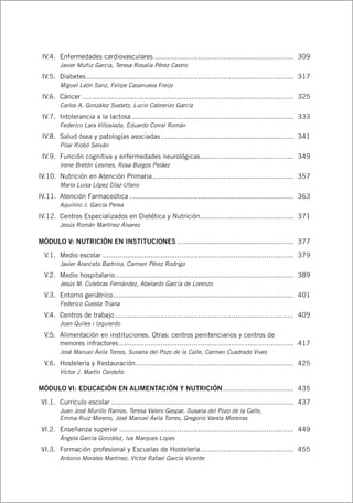 IV.4.	 Enfermedades cardiovasculares.................................................................... 	309
Javier Muñiz Garcia, Teresa Rosalía Pérez Castro
	 IV.5.	 Diabetes..................................................................................................... 	317
Miguel León Sanz, Felipe Casanueva Freijo
	 IV.6.	 Cáncer....................................................................................................... 	325
Carlos A. González Svatetz, Lucio Cabrerizo García
	 IV.7.	 Intolerancia a la lactosa............................................................................... 	333
Federico Lara Villoslada, Eduardo Corral Román
	 IV.8.	 Salud ósea y patologías asociadas................................................................. 	341
Pilar Riobó Serván
	 IV.9.	 Función cognitiva y enfermedades neurológicas.............................................. 	349
Irene Bretón Lesmes, Rosa Burgos Peláez
	IV.10.	 Nutrición en Atención Primaria..................................................................... 	357
María Luisa López Díaz-Ufano
	IV.11.	 Atención Farmaceútica................................................................................ 	363
Aquilino J. García Perea
	IV.12.	 Centros Especializados en Dietética y Nutrición.............................................. 	371
Jesús Román Martínez Álvarez
MÓDULO V: NUTRICIÓN EN INSTITUCIONES......................................................... 	377
	 V.1.	 Medio escolar............................................................................................. 	379
Javier Aranceta Bartrina, Carmen Pérez Rodrigo
	 V.2.	 Medio hospitalario....................................................................................... 	389
Jesús M. Culebras Fernández, Abelardo García de Lorenzo
	 V.3.	 Entorno geriátrico........................................................................................ 	401
Federico Cuesta Triana
	 V.4.	 Centros de trabajo....................................................................................... 	409
Joan Quiles i Izquierdo
	 V.5.	 Alimentación en instituciones. Otras: centros penitenciarios y centros de
menores infractores..................................................................................... 	417
José Manuel Ávila Torres, Susana del Pozo de la Calle, Carmen Cuadrado Vives
	 V.6.	 Hostelería y Restauración............................................................................. 	425
Víctor J. Martín Cerdeño
MÓDULO VI: EDUCACIÓN EN ALIMENTACIÓN Y NUTRICIÓN................................... 	435
	VI.1.	 Currículo escolar......................................................................................... 	437
Juan José Murillo Ramos, Teresa Valero Gaspar, Susana del Pozo de la Calle,
Emma Ruiz Moreno, José Manuel Ávila Torres, Gregorio Varela Moreiras
	VI.2.	 Enseñanza superior..................................................................................... 	449
Ángela García González, Iva Marques Lopes
	VI.3.	 Formación profesional y Escuelas de Hostelería.............................................. 	455
Antonio Morales Martínez, Víctor Rafael García Vicente
 