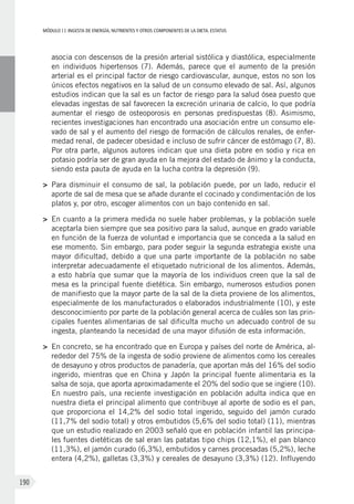 MÓDULOII: Ingesta de energía, nutrientes y otros componentes de la dieta. Estatus
190
asocia con descensos de la presión arterial sistólica y diastólica, especialmente
en individuos hipertensos (7). Además, parece que el aumento de la presión
arterial es el principal factor de riesgo cardiovascular, aunque, estos no son los
únicos efectos negativos en la salud de un consumo elevado de sal. Así, algunos
estudios indican que la sal es un factor de riesgo para la salud ósea puesto que
elevadas ingestas de sal favorecen la excreción urinaria de calcio, lo que podría
aumentar el riesgo de osteoporosis en personas predispuestas (8). Asimismo,
recientes investigaciones han encontrado una asociación entre un consumo ele-
vado de sal y el aumento del riesgo de formación de cálculos renales, de enfer-
medad renal, de padecer obesidad e incluso de sufrir cáncer de estómago (7, 8).
Por otra parte, algunos autores indican que una dieta pobre en sodio y rica en
potasio podría ser de gran ayuda en la mejora del estado de ánimo y la conducta,
siendo esta pauta de ayuda en la lucha contra la depresión (9).
>	Para disminuir el consumo de sal, la población puede, por un lado, reducir el
aporte de sal de mesa que se añade durante el cocinado y condimentación de los
platos y, por otro, escoger alimentos con un bajo contenido en sal.
>	En cuanto a la primera medida no suele haber problemas, y la población suele
aceptarla bien siempre que sea positivo para la salud, aunque en grado variable
en función de la fuerza de voluntad e importancia que se conceda a la salud en
ese momento. Sin embargo, para poder seguir la segunda estrategia existe una
mayor dificultad, debido a que una parte importante de la población no sabe
interpretar adecuadamente el etiquetado nutricional de los alimentos. Además,
a esto habría que sumar que la mayoría de los individuos creen que la sal de
mesa es la principal fuente dietética. Sin embargo, numerosos estudios ponen
de manifiesto que la mayor parte de la sal de la dieta proviene de los alimentos,
especialmente de los manufacturados o elaborados industrialmente (10), y este
desconocimiento por parte de la población general acerca de cuáles son las prin-
cipales fuentes alimentarias de sal dificulta mucho un adecuado control de su
ingesta, planteando la necesidad de una mayor difusión de esta información.
>	En concreto, se ha encontrado que en Europa y países del norte de América, al-
rededor del 75% de la ingesta de sodio proviene de alimentos como los cereales
de desayuno y otros productos de panadería, que aportan más del 16% del sodio
ingerido, mientras que en China y Japón la principal fuente alimentaria es la
salsa de soja, que aporta aproximadamente el 20% del sodio que se ingiere (10).
En nuestro país, una reciente investigación en población adulta indica que en
nuestra dieta el principal alimento que contribuye al aporte de sodio es el pan,
que proporciona el 14,2% del sodio total ingerido, seguido del jamón curado
(11,7% del sodio total) y otros embutidos (5,6% del sodio total) (11), mientras
que un estudio realizado en 2003 señaló que en población infantil las principa-
les fuentes dietéticas de sal eran las patatas tipo chips (12,1%), el pan blanco
(11,3%), el jamón curado (6,3%), embutidos y carnes procesadas (5,2%), leche
entera (4,2%), galletas (3,3%) y cereales de desayuno (3,3%) (12). Influyendo
 