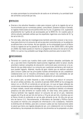 II.9. Sal
191
en estos porcentajes la concentración de sodio en el alimento y la cantidad total
del alimento consumido por día.
FORTALEZAS
>	Gracias a los estudios llevados a cabo para conocer cuál es la ingesta de sal se
ha encontrado que en numerosos países, como Brasil, Estados Unidos o Canadá,
la ingesta media diaria se encuentra entre los 9 y los 12 gramos (13), superando
ampliamente los 5 g/día de sal aconsejados por la WHO (5). En nuestro país el
último estudio realizado señala que los españoles ingerimos una media de 9,7 g
de sal al día (2).
>	 Por otro lado, este tipo de investigaciones también permiten conocer si las inicia-
tivas para disminuir el consumo de sal se ejecutan correctamente y si la población
se adhiere bien a las mismas. Así por ejemplo, se ha comprobado que en el Reino
Unido la ingesta de sal ha pasado de 9,5 g/día en el año 2000-2001 a 8,6 g/día
en 2008, tras haber puesto en marcha un programa de reducción de sal en el año
2003, lo cual es muy probable que tenga efectos positivos para la salud (14).
OPORTUNIDADES
>	Teniendo en cuenta que nuestra dieta suele contener elevadas cantidades de
sal, y que esto tiene importantes repercusiones negativas sobre la salud, resulta
prioritario realizar campañas de educación nutricional para concienciar a la po-
blación de que debe reducir su consumo por cuestiones sanitarias y del modo en
que pueden lograrlo. Además, resulta de gran interés que se realicen estudios
para conocer cuáles son las principales fuentes alimentarias de sal y establecer
colaboraciones con la industria alimentaria para reducir las cantidades de sal
que se añaden a los alimentos durante su elaboración y/o procesado.
>	En nuestro país, se están llevando a cabo iniciativas para reducir el consumo
de sal en ambos sentidos. Así, durante el periodo 2005-2009 se ha conseguido
reducir en un 26,4% el contenido en sal del pan, sin que se hayan alterado las
condiciones necesarias para la elaboración del mismo y sin que los consumidores
lo hayan notado, siendo esta estrategia de gran importancia debido a la elevada
presencia de este alimento en nuestra dieta. En esta línea, otros países como
Francia también han logrado reducir el consumo de sal en el pan, habiendo
pasado de 24 g de sal por kilo de harina a 19 g de sal por kilo, mientras que en
el Reino Unido el contenido en sal de este alimento es de 16-18 g de sal por
kilo de harina (11). Recientemente, el Ministerio de Sanidad y Política Social
ha puesto en marcha una campaña de información a los ciudadanos, mediante
la distribución de folletos, para dar a conocer cuáles son las implicaciones sobre
la salud que tiene una ingesta elevada de sal, y en colaboración con la industria
alimentaria y las empresas de distribución de alimentos se ha preparado un plan
 